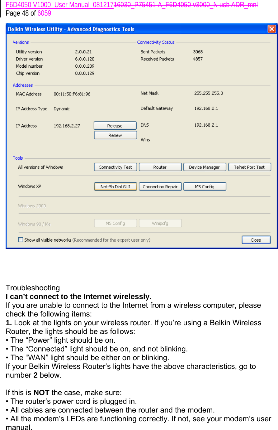 F6D4050 V1000_User Manual_08121716030_P75451-A_F6D4050-v3000_N usb ADR_mnl Page 48 of 6059       Troubleshooting I can’t connect to the Internet wirelessly. If you are unable to connect to the Internet from a wireless computer, please check the following items: 1. Look at the lights on your wireless router. If you’re using a Belkin Wireless Router, the lights should be as follows: • The “Power” light should be on. • The “Connected” light should be on, and not blinking. • The “WAN” light should be either on or blinking. If your Belkin Wireless Router’s lights have the above characteristics, go to number 2 below.  If this is NOT the case, make sure: • The router’s power cord is plugged in. • All cables are connected between the router and the modem. • All the modem’s LEDs are functioning correctly. If not, see your modem’s user manual. 