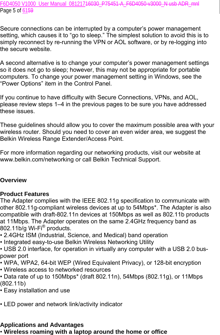 F6D4050 V1000_User Manual_08121716030_P75451-A_F6D4050-v3000_N usb ADR_mnl  Page 5 of 6159  Secure connections can be interrupted by a computer’s power management setting, which causes it to “go to sleep.” The simplest solution to avoid this is to simply reconnect by re-running the VPN or AOL software, or by re-logging into the secure website.  A second alternative is to change your computer’s power management settings so it does not go to sleep; however, this may not be appropriate for portable computers. To change your power management setting in Windows, see the “Power Options” item in the Control Panel.  If you continue to have difficulty with Secure Connections, VPNs, and AOL, please review steps 1–4 in the previous pages to be sure you have addressed these issues.  These guidelines should allow you to cover the maximum possible area with your wireless router. Should you need to cover an even wider area, we suggest the Belkin Wireless Range Extender/Access Point.  For more information regarding our networking products, visit our website at www.belkin.com/networking or call Belkin Technical Support.   Overview  Product Features  The Adapter complies with the IEEE 802.11g specification to communicate with other 802.11g-compliant wireless devices at up to 54Mbps*. The Adapter is also compatible with draft-802.11n devices at 150Mbps as well as 802.11b products at 11Mbps. The Adapter operates on the same 2.4GHz frequency band as 802.11b/g Wi-Fi® products. • 2.4GHz ISM (Industrial, Science, and Medical) band operation • Integrated easy-to-use Belkin Wireless Networking Utility • USB 2.0 interface, for operation in virtually any computer with a USB 2.0 bus-power port • WPA, WPA2, 64-bit WEP (Wired Equivalent Privacy), or 128-bit encryption • Wireless access to networked resources • Data rate of up to 150Mbps* (draft 802.11n), 54Mbps (802.11g), or 11Mbps (802.11b) • Easy installation and use  • LED power and network link/activity indicator   Applications and Advantages • Wireless roaming with a laptop around the home or office 