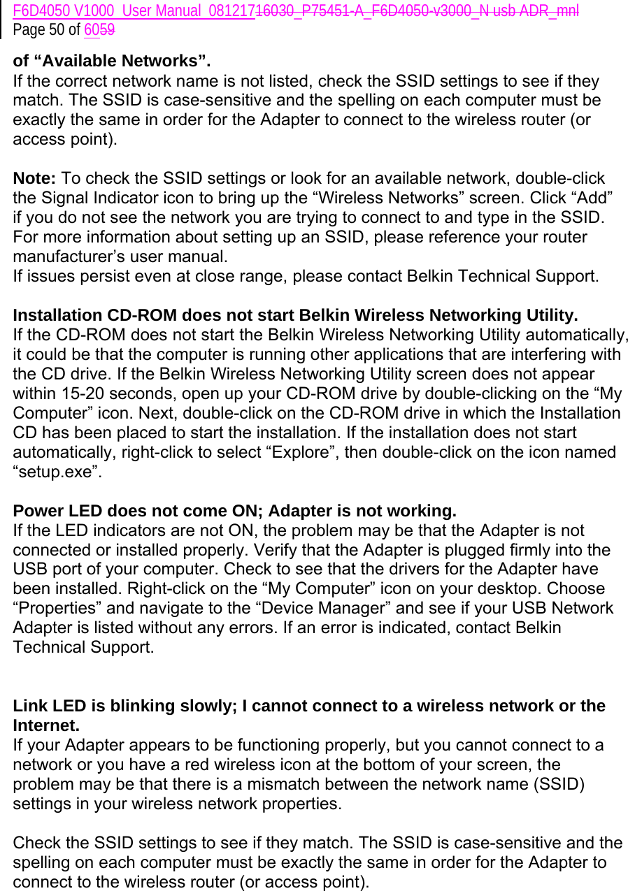 F6D4050 V1000_User Manual_08121716030_P75451-A_F6D4050-v3000_N usb ADR_mnl Page 50 of 6059 of “Available Networks”. If the correct network name is not listed, check the SSID settings to see if they match. The SSID is case-sensitive and the spelling on each computer must be exactly the same in order for the Adapter to connect to the wireless router (or access point).  Note: To check the SSID settings or look for an available network, double-click the Signal Indicator icon to bring up the “Wireless Networks” screen. Click “Add” if you do not see the network you are trying to connect to and type in the SSID. For more information about setting up an SSID, please reference your router manufacturer’s user manual. If issues persist even at close range, please contact Belkin Technical Support.  Installation CD-ROM does not start Belkin Wireless Networking Utility. If the CD-ROM does not start the Belkin Wireless Networking Utility automatically, it could be that the computer is running other applications that are interfering with the CD drive. If the Belkin Wireless Networking Utility screen does not appear within 15-20 seconds, open up your CD-ROM drive by double-clicking on the “My Computer” icon. Next, double-click on the CD-ROM drive in which the Installation CD has been placed to start the installation. If the installation does not start automatically, right-click to select “Explore”, then double-click on the icon named “setup.exe”.  Power LED does not come ON; Adapter is not working. If the LED indicators are not ON, the problem may be that the Adapter is not connected or installed properly. Verify that the Adapter is plugged firmly into the USB port of your computer. Check to see that the drivers for the Adapter have been installed. Right-click on the “My Computer” icon on your desktop. Choose “Properties” and navigate to the “Device Manager” and see if your USB Network Adapter is listed without any errors. If an error is indicated, contact Belkin Technical Support.   Link LED is blinking slowly; I cannot connect to a wireless network or the Internet. If your Adapter appears to be functioning properly, but you cannot connect to a network or you have a red wireless icon at the bottom of your screen, the problem may be that there is a mismatch between the network name (SSID) settings in your wireless network properties.  Check the SSID settings to see if they match. The SSID is case-sensitive and the spelling on each computer must be exactly the same in order for the Adapter to connect to the wireless router (or access point).  