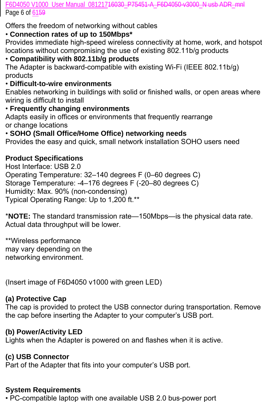 F6D4050 V1000_User Manual_08121716030_P75451-A_F6D4050-v3000_N usb ADR_mnl Page 6 of 6159 Offers the freedom of networking without cables • Connection rates of up to 150Mbps*  Provides immediate high-speed wireless connectivity at home, work, and hotspot locations without compromising the use of existing 802.11b/g products • Compatibility with 802.11b/g products The Adapter is backward-compatible with existing Wi-Fi (IEEE 802.11b/g) products  • Difficult-to-wire environments Enables networking in buildings with solid or finished walls, or open areas where wiring is difficult to install • Frequently changing environments Adapts easily in offices or environments that frequently rearrange or change locations • SOHO (Small Office/Home Office) networking needs Provides the easy and quick, small network installation SOHO users need  Product Specifications Host Interface: USB 2.0 Operating Temperature: 32–140 degrees F (0–60 degrees C) Storage Temperature: -4–176 degrees F (-20–80 degrees C) Humidity: Max. 90% (non-condensing) Typical Operating Range: Up to 1,200 ft.**   *NOTE: The standard transmission rate—150Mbps—is the physical data rate. Actual data throughput will be lower.  **Wireless performance may vary depending on the networking environment.   (Insert image of F6D4050 v1000 with green LED)  (a) Protective Cap The cap is provided to protect the USB connector during transportation. Remove the cap before inserting the Adapter to your computer’s USB port.   (b) Power/Activity LED Lights when the Adapter is powered on and flashes when it is active.   (c) USB Connector Part of the Adapter that fits into your computer’s USB port.   System Requirements • PC-compatible laptop with one available USB 2.0 bus-power port 