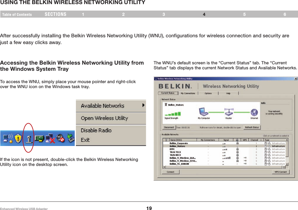 19Enhanced Wireless USB AdapterSECTIONSTable of Contents 123 56USING THE BELKIN WIRELESS NETWORKING UTILITY4After successfully installing the Belkin Wireless Networking Utility (WNU), configurations for wireless connection and security are just a few easy clicks away.Accessing the Belkin Wireless Networking Utility from the Windows System TrayTo access the WNU, simply place your mouse pointer and right-click over the WNU icon on the Windows task tray. If the icon is not present, double-click the Belkin Wireless Networking Utility icon on the desktop screen.The WNU’s default screen is the “Current Status” tab. The “Current Status” tab displays the current Network Status and Available Networks.