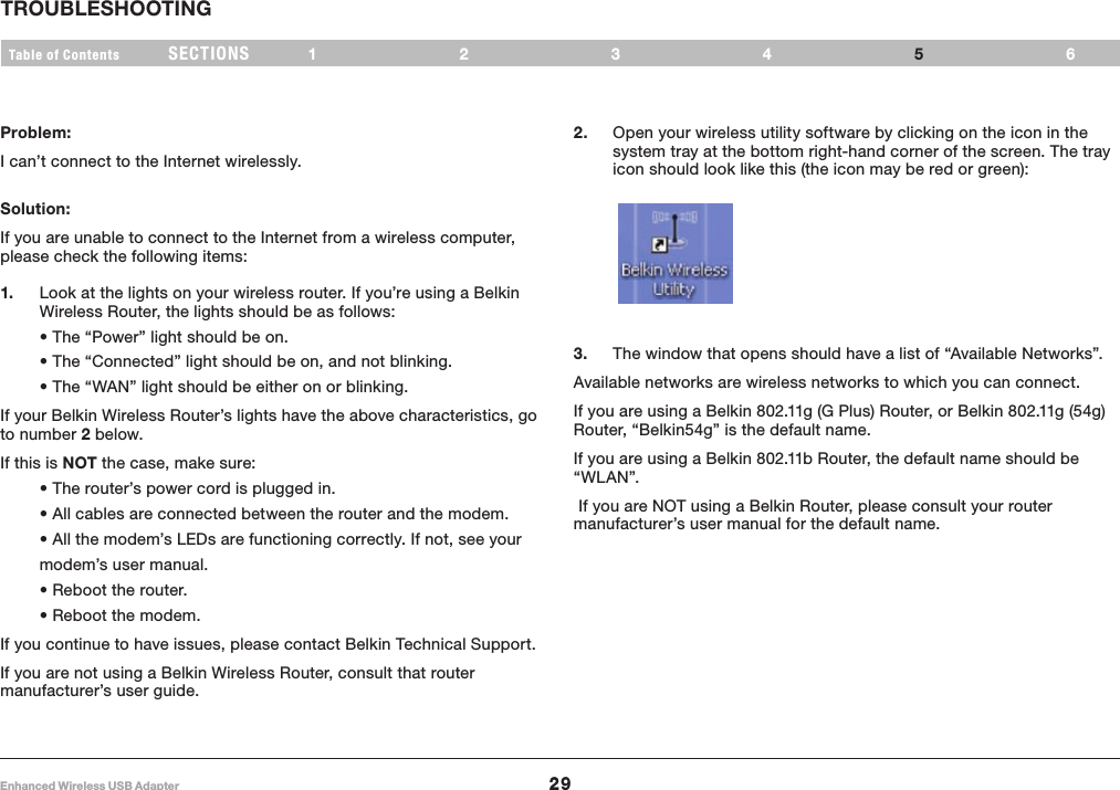29Enhanced Wireless USB AdapterSECTIONSTable of Contents 1234 6TROUBLESHOOTING5Problem:I can’t connect to the Internet wirelessly.Solution:If you are unable to connect to the Internet from a wireless computer, please check the following items:1.   Look at the lights on your wireless router. If you’re using a Belkin Wireless Router, the lights should be as follows: • The “Power” light should be on. • The “Connected” light should be on, and not blinking. • The “WAN” light should be either on or blinking.If your Belkin Wireless Router’s lights have the above characteristics, go to number 2 below.If this is NOT the case, make sure: • The router’s power cord is plugged in. • All cables are connected between the router and the modem. • All the modem’s LEDs are functioning correctly. If not, see your modem’s user manual. • Reboot the router. • Reboot the modem.If you continue to have issues, please contact Belkin Technical Support.If you are not using a Belkin Wireless Router, consult that router manufacturer’s user guide.2.   Open your wireless utility software by clicking on the icon in the system tray at the bottom right-hand corner of the screen. The tray icon should look like this (the icon may be red or green):3.   The window that opens should have a list of “Available Networks”. Available networks are wireless networks to which you can connect.If you are using a Belkin 802.11g (G Plus) Router, or Belkin 802.11g (54g) Router, “Belkin54g” is the default name. If you are using a Belkin 802.11b Router, the default name should be “WL AN”. If you are NOT using a Belkin Router, please consult your router manufacturer’s user manual for the default name.