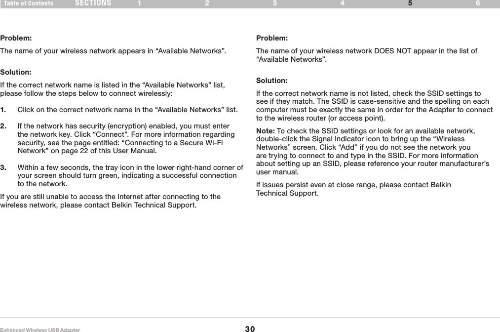 30Enhanced Wireless USB AdapterSECTIONSTable of Contents 1234 65TROUBLESHOOTINGProblem:The name of your wireless network appears in “Available Networks”.Solution:If the correct network name is listed in the “Available Networks” list, please follow the steps below to connect wirelessly:1.   Click on the correct network name in the “Available Networks” list.2.   If the network has security (encryption) enabled, you must enter the network key. Click “Connect”. For more information regarding security, see the page entitled: “Connecting to a Secure Wi-Fi Network” on page 22 of this User Manual.3.   Within a few seconds, the tray icon in the lower right-hand corner of your screen should turn green, indicating a successful connection to the network.If you are still unable to access the Internet after connecting to the wireless network, please contact Belkin Technical Support.Problem:The name of your wireless network DOES NOT appear in the list of “Available Networks”.Solution:If the correct network name is not listed, check the SSID settings to see if they match. The SSID is case-sensitive and the spelling on each computer must be exactly the same in order for the Adapter to connect to the wireless router (or access point).Note: To check the SSID settings or look for an available network, double-click the Signal Indicator icon to bring up the “Wireless Networks” screen. Click “Add” if you do not see the network you are trying to connect to and type in the SSID. For more information about setting up an SSID, please reference your router manufacturer’s user manual.If issues persist even at close range, please contact Belkin Technical Support.