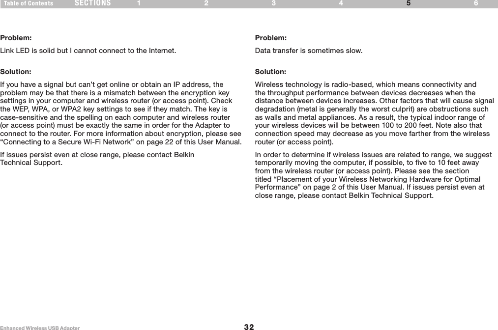 32Enhanced Wireless USB AdapterSECTIONSTable of Contents 1234 65TROUBLESHOOTINGProblem:Link LED is solid but I cannot connect to the Internet.Solution:If you have a signal but can’t get online or obtain an IP address, the problem may be that there is a mismatch between the encryption key settings in your computer and wireless router (or access point). Check the WEP, WPA, or WPA2 key settings to see if they match. The key is case-sensitive and the spelling on each computer and wireless router (or access point) must be exactly the same in order for the Adapter to connect to the router. For more information about encryption, please see “Connecting to a Secure Wi-Fi Network” on page 22 of this User Manual.If issues persist even at close range, please contact Belkin Technical Support.Problem:Data transfer is sometimes slow.Solution:Wireless technology is radio-based, which means connectivity and the throughput performance between devices decreases when the distance between devices increases. Other factors that will cause signal degradation (metal is generally the worst culprit) are obstructions such as walls and metal appliances. As a result, the typical indoor range of your wireless devices will be between 100 to 200 feet. Note also that connection speed may decrease as you move farther from the wireless router (or access point).In order to determine if wireless issues are related to range, we suggest temporarily moving the computer, if possible, to five to 10 feet away from the wireless router (or access point). Please see the section titled “Placement of your Wireless Networking Hardware for Optimal Performance” on page 2 of this User Manual. If issues persist even at close range, please contact Belkin Technical Support.