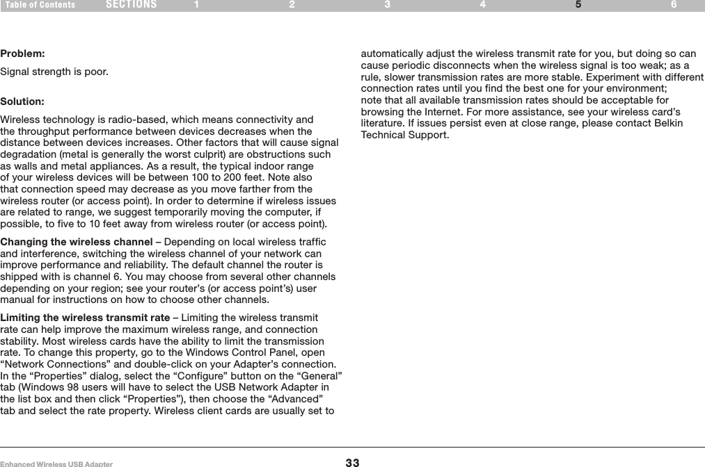 33Enhanced Wireless USB AdapterSECTIONSTable of Contents 1234 65TROUBLESHOOTINGProblem:Signal strength is poor.Solution:Wireless technology is radio-based, which means connectivity and the throughput performance between devices decreases when the distance between devices increases. Other factors that will cause signal degradation (metal is generally the worst culprit) are obstructions such as walls and metal appliances. As a result, the typical indoor range of your wireless devices will be between 100 to 200 feet. Note also that connection speed may decrease as you move farther from the wireless router (or access point). In order to determine if wireless issues are related to range, we suggest temporarily moving the computer, if possible, to five to 10 feet away from wireless router (or access point).Changing the wireless channel – Depending on local wireless traffic and interference, switching the wireless channel of your network can improve performance and reliability. The default channel the router is shipped with is channel 6. You may choose from several other channels depending on your region; see your router’s (or access point’s) user manual for instructions on how to choose other channels.Limiting the wireless transmit rate – Limiting the wireless transmit rate can help improve the maximum wireless range, and connection stability. Most wireless cards have the ability to limit the transmission rate. To change this property, go to the Windows Control Panel, open “Network Connections” and double-click on your Adapter’s connection. In the “Properties” dialog, select the “Configure” button on the “General” tab (Windows 98 users will have to select the USB Network Adapter in the list box and then click “Properties”), then choose the “Advanced” tab and select the rate property. Wireless client cards are usually set to automatically adjust the wireless transmit rate for you, but doing so can cause periodic disconnects when the wireless signal is too weak; as a rule, slower transmission rates are more stable. Experiment with different connection rates until you find the best one for your environment; note that all available transmission rates should be acceptable for browsing the Internet. For more assistance, see your wireless card’s literature. If issues persist even at close range, please contact Belkin Technical Support.