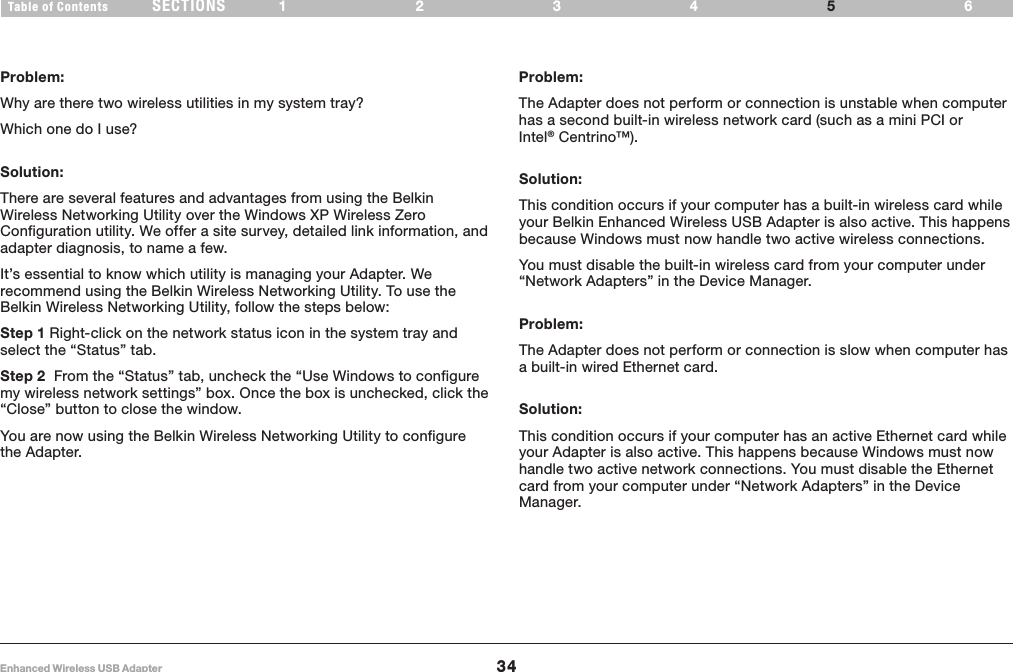 34Enhanced Wireless USB AdapterSECTIONSTable of Contents 1234 65TROUBLESHOOTINGProblem:Why are there two wireless utilities in my system tray?Which one do I use?Solution:There are several features and advantages from using the Belkin Wireless Networking Utility over the Windows XP Wireless Zero Configuration utility. We offer a site survey, detailed link information, and adapter diagnosis, to name a few. It’s essential to know which utility is managing your Adapter. We recommend using the Belkin Wireless Networking Utility. To use the Belkin Wireless Networking Utility, follow the steps below:Step 1 Right-click on the network status icon in the system tray and select the “Status” tab.  Step 2  From the “Status” tab, uncheck the “Use Windows to configure my wireless network settings” box. Once the box is unchecked, click the “Close” button to close the window.You are now using the Belkin Wireless Networking Utility to configure the Adapter.Problem:The Adapter does not perform or connection is unstable when computer has a second built-in wireless network card (such as a mini PCI or Intel® Centrino™).Solution:This condition occurs if your computer has a built-in wireless card while your Belkin Enhanced Wireless USB Adapter is also active. This happens because Windows must now handle two active wireless connections.You must disable the built-in wireless card from your computer under “Network Adapters” in the Device Manager.Problem:The Adapter does not perform or connection is slow when computer has a built-in wired Ethernet card.Solution:This condition occurs if your computer has an active Ethernet card while your Adapter is also active. This happens because Windows must now handle two active network connections. You must disable the Ethernet card from your computer under “Network Adapters” in the Device Manager.