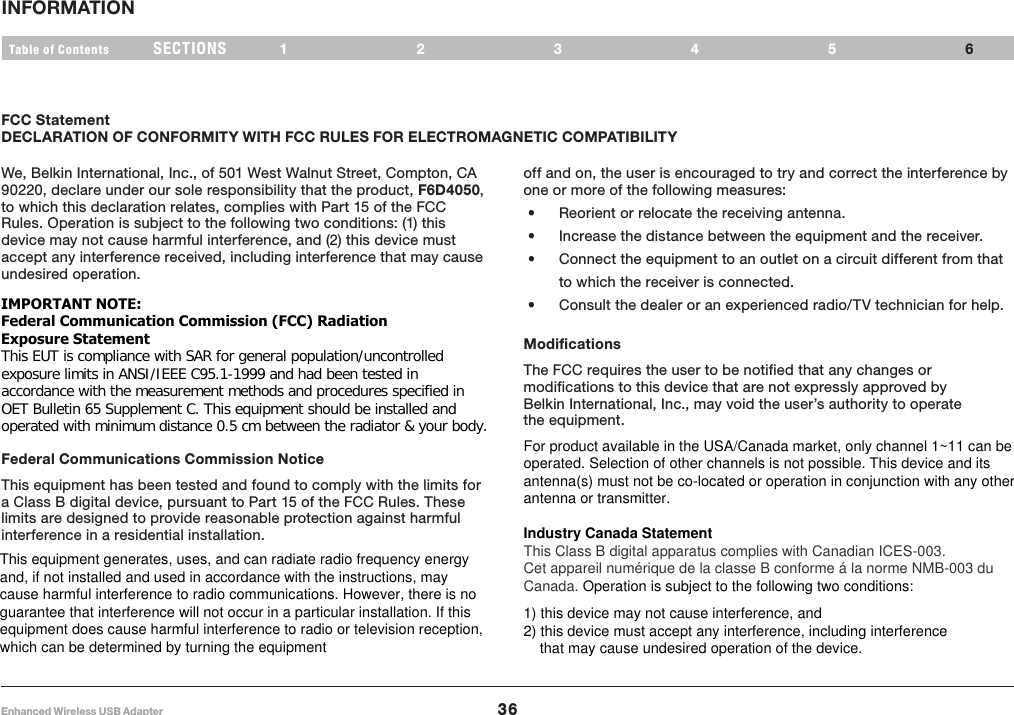 36Enhanced Wireless USB AdapterSECTIONSTable of Contents 12345INFORMATION6FCC StatementDECLARATION OF CONFORMITY WITH FCC RULES FOR ELECTROMAGNETIC COMPATIBILITYoff and on, the user is encouraged to try and correct the interference by one or more of the following measures: •  Reorient or relocate the receiving antenna. •  Increase the distance between the equipment and the receiver. •  Connect the equipment to an outlet on a circuit different from that to which the receiver is connected. •  Consult the dealer or an experienced radio/TV technician for help.ModificationsThe FCC requires the user to be notified that any changes or modifications to this device that are not expressly approved by Belkin International, Inc., may void the user’s authority to operate the equipment.We, Belkin International, Inc., of 501 West Walnut Street, Compton, CA 90220, declare under our sole responsibility that the product, F6D4050, to which this declaration relates, complies with Part 15 of the FCC Rules. Operation is subject to the following two conditions: (1) this device may not cause harmful interference, and (2) this device must accept any interference received, including interference that may cause undesired operation.Federal Communications Commission Notice This equipment has been tested and found to comply with the limits for a Class B digital device, pursuant to Part 15 of the FCC Rules. These limits are designed to provide reasonable protection against harmful interference in a residential installation. IMPORTANT NOTE: Federal Communication Commission (FCC) Radiation  Exposure Statement This EUT is compliance with SAR for general population/uncontrolled  exposure limits in ANSI/IEEE C95.1-1999 and had been tested in  accordance with the measurement methods and procedures specified in  OET Bulletin 65 Supplement C. This equipment should be installed and  operated with minimum distance 0.5 cm between the radiator &amp; your body. This equipment generates, uses, and can radiate radio frequency energy and, if not installed and used in accordance with the instructions, may cause harmful interference to radio communications. However, there is no guarantee that interference will not occur in a particular installation. If this equipment does cause harmful interference to radio or television reception, which can be determined by turning the equipment For product available in the USA/Canada market, only channel 1~11 can be operated. Selection of other channels is not possible. This device and its antenna(s) must not be co-located or operation in conjunction with any other antenna or transmitter.  Industry Canada Statement This Class B digital apparatus complies with Canadian ICES-003. Cet appareil numérique de la classe B conforme á la norme NMB-003 du Canada. Operation is subject to the following two conditions:    1) this device may not cause interference, and 2) this device must accept any interference, including interference      that may cause undesired operation of the device.