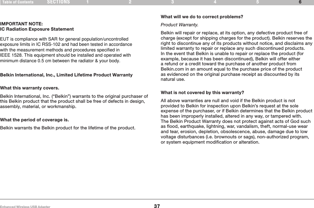 37Enhanced Wireless USB AdapterSECTIONSTable of Contents 123456INFORMATIONIMPORTANT NOTE:IC Radiation Exposure Statement    Belkin International, Inc., Limited Lifetime Product WarrantyWhat this warranty covers.Belkin International, Inc. (“Belkin”) warrants to the original purchaser of this Belkin product that the product shall be free of defects in design, assembly, material, or workmanship. What the period of coverage is.Belkin warrants the Belkin product for the lifetime of the product.What will we do to correct problems? Product Warranty.Belkin will repair or replace, at its option, any defective product free of charge (except for shipping charges for the product). Belkin reserves the right to discontinue any of its products without notice, and disclaims any limited warranty to repair or replace any such discontinued products. In the event that Belkin is unable to repair or replace the product (for example, because it has been discontinued), Belkin will offer either a refund or a credit toward the purchase of another product from Belkin.com in an amount equal to the purchase price of the product as evidenced on the original purchase receipt as discounted by its natural use.    What is not covered by this warranty?All above warranties are null and void if the Belkin product is not provided to Belkin for inspection upon Belkin’s request at the sole expense of the purchaser, or if Belkin determines that the Belkin product has been improperly installed, altered in any way, or tampered with. The Belkin Product Warranty does not protect against acts of God such as flood, earthquake, lightning, war, vandalism, theft, normal-use wear and tear, erosion, depletion, obsolescence, abuse, damage due to low voltage disturbances (i.e. brownouts or sags), non-authorized program, or system equipment modification or alteration.EUT is compliance with SAR for general population/uncontrolled  exposure limits in IC RSS-102 and had been tested in accordance  with the measurement methods and procedures specified in  IEEE 1528. This equipment should be installed and operated with  minimum distance 0.5 cm between the radiator &amp; your body.