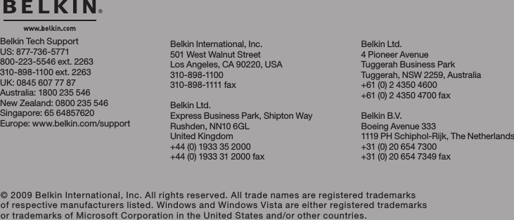 Belkin Tech SupportUS: 877-736-5771800-223-5546 ext. 2263310-898-1100 ext. 2263UK: 0845 607 77 87Australia: 1800 235 546New Zealand: 0800 235 546Singapore: 65 64857620Europe: www.belkin.com/support  Belkin International, Inc.501 West Walnut StreetLos Angeles, CA 90220, USA310-898-1100310 -8 98-1111 f a xBelkin Ltd.Express Business Park, Shipton WayRushden, NN10 6GL United Kingdom+44 (0) 1933 35 2000+44 (0) 1933 31 2000 fax© 2009 Belkin International, Inc. All rights reserved. All trade names are registered trademarks of respective manufacturers listed. Windows and Windows Vista are either registered trademarks or trademarks of Microsoft Corporation in the United States and/or other countries.Belkin Ltd.4 Pioneer AvenueTuggerah Business ParkTuggerah, NSW 2259, Australia+61 (0) 2 4350 4600+61 (0) 2 4350 4700 faxBelkin B.V.Boeing Avenue 3331119 PH Schiphol-Rijk, The Netherlands+31 (0) 20 654 7300+31 (0) 20 654 7349 fax