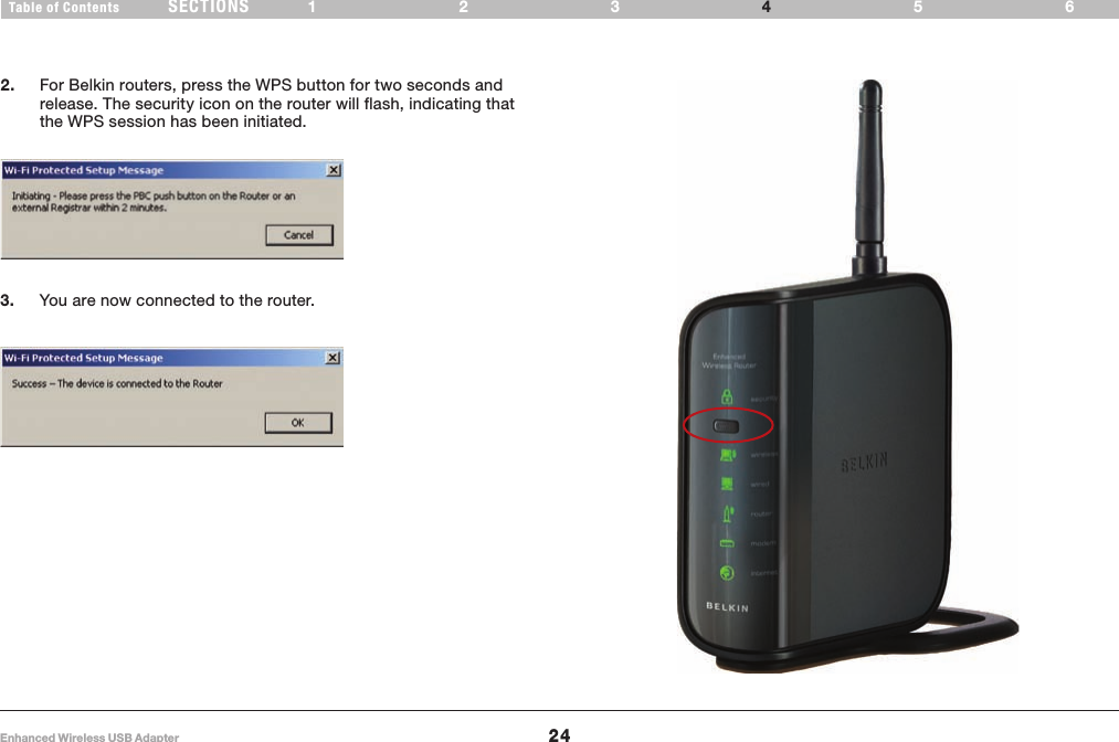 24Enhanced Wireless USB AdapterSECT IONSTab l e of Con ten ts 123 564USING THE BELKIN WIRELESS NETWORKING UTILITY2. For Belkin routers, press the WPS button for two seconds and release. The security icon on the router will flash, indicating that the WPS session has been initiated.3. You are now connected to the router.