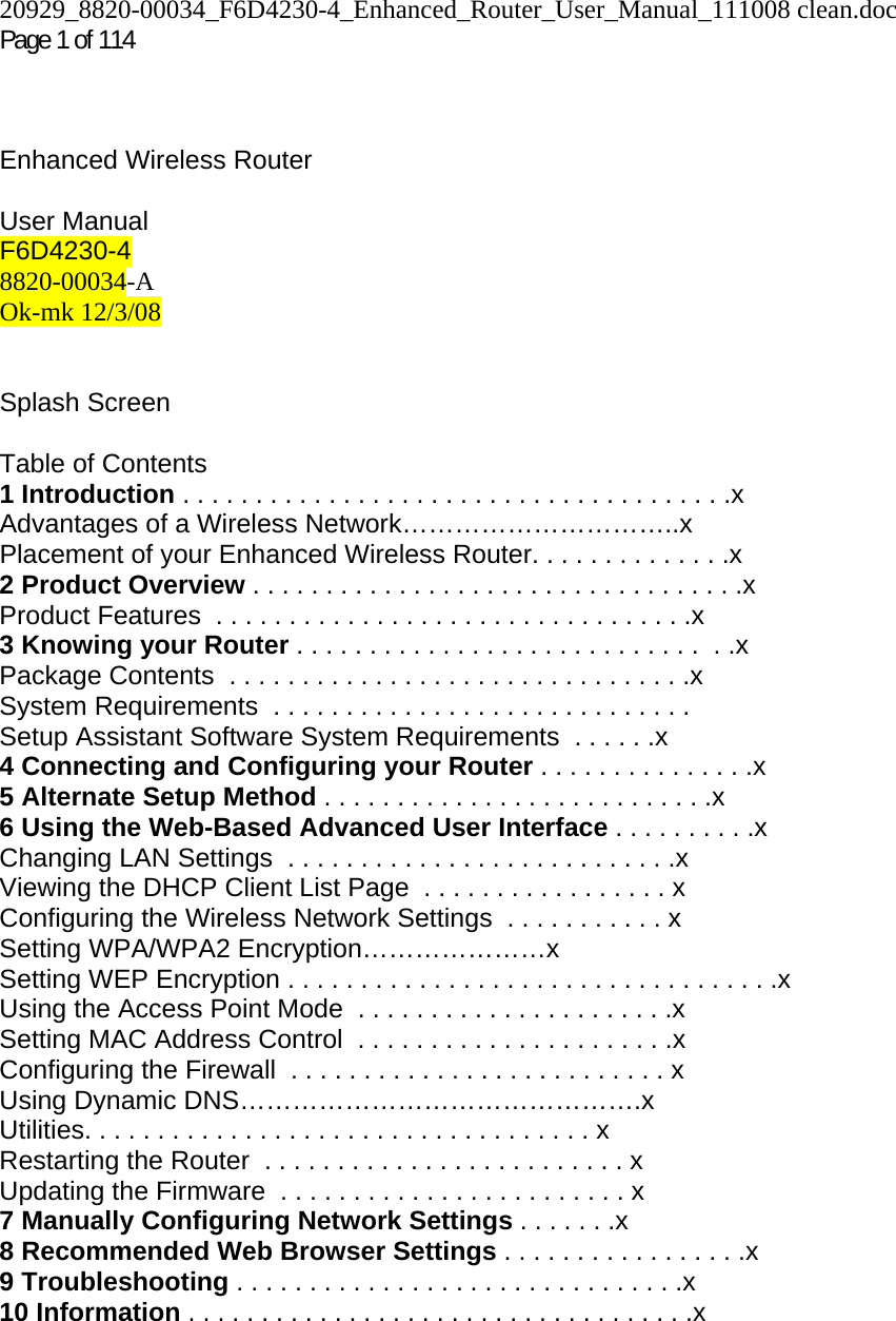 20929_8820-00034_F6D4230-4_Enhanced_Router_User_Manual_111008 clean.doc Page 1 of 114     Enhanced Wireless Router    User Manual F6D4230-4 8820-00034-A Ok-mk 12/3/08   Splash Screen   Table of Contents 1 Introduction . . . . . . . . . . . . . . . . . . . . . . . . . . . . . . . . . . . . . .x Advantages of a Wireless Network…………………………..x Placement of your Enhanced Wireless Router. . . . . . . . . . . . . .x 2 Product Overview . . . . . . . . . . . . . . . . . . . . . . . . . . . . . . . . . .x Product Features  . . . . . . . . . . . . . . . . . . . . . . . . . . . . . . . . .x 3 Knowing your Router . . . . . . . . . . . . . . . . . . . . . . . . . . . .  . .x Package Contents  . . . . . . . . . . . . . . . . . . . . . . . . . . . . . . . .x System Requirements  . . . . . . . . . . . . . . . . . . . . . . . . . . . . . Setup Assistant Software System Requirements  . . . . . .x 4 Connecting and Configuring your Router . . . . . . . . . . . . . . .x 5 Alternate Setup Method . . . . . . . . . . . . . . . . . . . . . . . . . . .x 6 Using the Web-Based Advanced User Interface . . . . . . . . . .x Changing LAN Settings  . . . . . . . . . . . . . . . . . . . . . . . . . . .x Viewing the DHCP Client List Page  . . . . . . . . . . . . . . . . . x Configuring the Wireless Network Settings  . . . . . . . . . . . x Setting WPA/WPA2 Encryption…………………x Setting WEP Encryption . . . . . . . . . . . . . . . . . . . . . . . . . . . . . . . . . .x Using the Access Point Mode  . . . . . . . . . . . . . . . . . . . . . .x Setting MAC Address Control  . . . . . . . . . . . . . . . . . . . . . .x Configuring the Firewall  . . . . . . . . . . . . . . . . . . . . . . . . . . x Using Dynamic DNS……………………………………….x Utilities. . . . . . . . . . . . . . . . . . . . . . . . . . . . . . . . . . . x Restarting the Router  . . . . . . . . . . . . . . . . . . . . . . . . . x Updating the Firmware  . . . . . . . . . . . . . . . . . . . . . . . . x 7 Manually Configuring Network Settings . . . . . . .x 8 Recommended Web Browser Settings . . . . . . . . . . . . . . . . .x 9 Troubleshooting . . . . . . . . . . . . . . . . . . . . . . . . . . . . . . .x 10 Information . . . . . . . . . . . . . . . . . . . . . . . . . . . . . . . . . . .x