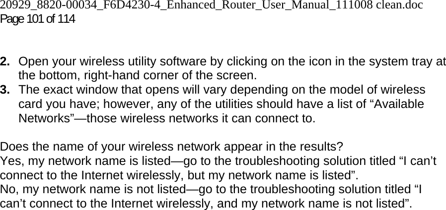 20929_8820-00034_F6D4230-4_Enhanced_Router_User_Manual_111008 clean.doc Page 101 of 114    2.  Open your wireless utility software by clicking on the icon in the system tray at the bottom, right-hand corner of the screen.  3.  The exact window that opens will vary depending on the model of wireless card you have; however, any of the utilities should have a list of “Available Networks”—those wireless networks it can connect to.   Does the name of your wireless network appear in the results?  Yes, my network name is listed—go to the troubleshooting solution titled “I can’t connect to the Internet wirelessly, but my network name is listed”. No, my network name is not listed—go to the troubleshooting solution titled “I can’t connect to the Internet wirelessly, and my network name is not listed”.