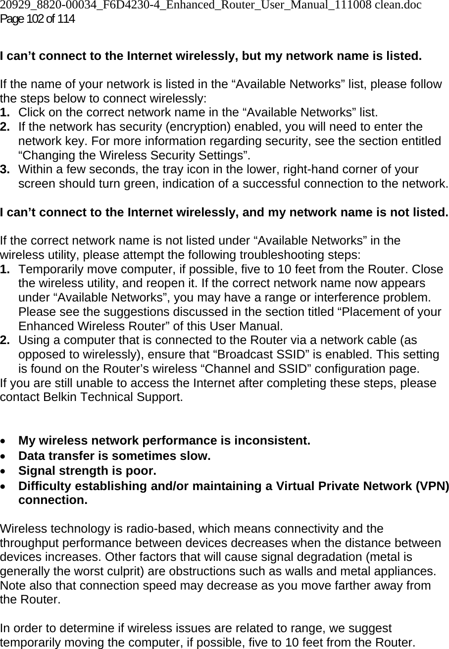 20929_8820-00034_F6D4230-4_Enhanced_Router_User_Manual_111008 clean.doc  Page 102 of 114  I can’t connect to the Internet wirelessly, but my network name is listed.  If the name of your network is listed in the “Available Networks” list, please follow the steps below to connect wirelessly: 1.  Click on the correct network name in the “Available Networks” list.  2.  If the network has security (encryption) enabled, you will need to enter the network key. For more information regarding security, see the section entitled “Changing the Wireless Security Settings”. 3.  Within a few seconds, the tray icon in the lower, right-hand corner of your screen should turn green, indication of a successful connection to the network.   I can’t connect to the Internet wirelessly, and my network name is not listed.  If the correct network name is not listed under “Available Networks” in the wireless utility, please attempt the following troubleshooting steps:  1.  Temporarily move computer, if possible, five to 10 feet from the Router. Close the wireless utility, and reopen it. If the correct network name now appears under “Available Networks”, you may have a range or interference problem. Please see the suggestions discussed in the section titled “Placement of your Enhanced Wireless Router” of this User Manual. 2.  Using a computer that is connected to the Router via a network cable (as opposed to wirelessly), ensure that “Broadcast SSID” is enabled. This setting is found on the Router’s wireless “Channel and SSID” configuration page.  If you are still unable to access the Internet after completing these steps, please contact Belkin Technical Support.   • My wireless network performance is inconsistent. • Data transfer is sometimes slow. • Signal strength is poor. • Difficulty establishing and/or maintaining a Virtual Private Network (VPN) connection.  Wireless technology is radio-based, which means connectivity and the throughput performance between devices decreases when the distance between devices increases. Other factors that will cause signal degradation (metal is generally the worst culprit) are obstructions such as walls and metal appliances. Note also that connection speed may decrease as you move farther away from the Router.   In order to determine if wireless issues are related to range, we suggest temporarily moving the computer, if possible, five to 10 feet from the Router.   