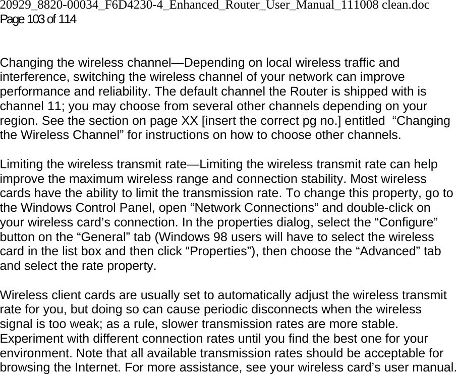 20929_8820-00034_F6D4230-4_Enhanced_Router_User_Manual_111008 clean.doc Page 103 of 114    Changing the wireless channel—Depending on local wireless traffic and interference, switching the wireless channel of your network can improve performance and reliability. The default channel the Router is shipped with is channel 11; you may choose from several other channels depending on your region. See the section on page XX [insert the correct pg no.] entitled  “Changing the Wireless Channel” for instructions on how to choose other channels.   Limiting the wireless transmit rate—Limiting the wireless transmit rate can help improve the maximum wireless range and connection stability. Most wireless cards have the ability to limit the transmission rate. To change this property, go to the Windows Control Panel, open “Network Connections” and double-click on your wireless card’s connection. In the properties dialog, select the “Configure” button on the “General” tab (Windows 98 users will have to select the wireless card in the list box and then click “Properties”), then choose the “Advanced” tab and select the rate property.   Wireless client cards are usually set to automatically adjust the wireless transmit rate for you, but doing so can cause periodic disconnects when the wireless signal is too weak; as a rule, slower transmission rates are more stable. Experiment with different connection rates until you find the best one for your environment. Note that all available transmission rates should be acceptable for browsing the Internet. For more assistance, see your wireless card’s user manual.    