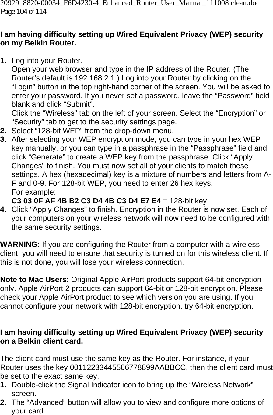 20929_8820-00034_F6D4230-4_Enhanced_Router_User_Manual_111008 clean.doc  Page 104 of 114  I am having difficulty setting up Wired Equivalent Privacy (WEP) security on my Belkin Router.  1.  Log into your Router.  Open your web browser and type in the IP address of the Router. (The Router’s default is 192.168.2.1.) Log into your Router by clicking on the “Login” button in the top right-hand corner of the screen. You will be asked to enter your password. If you never set a password, leave the “Password” field blank and click “Submit”.  Click the “Wireless” tab on the left of your screen. Select the “Encryption” or “Security” tab to get to the security settings page. 2.  Select “128-bit WEP” from the drop-down menu. 3.  After selecting your WEP encryption mode, you can type in your hex WEP key manually, or you can type in a passphrase in the “Passphrase” field and click “Generate” to create a WEP key from the passphrase. Click “Apply Changes” to finish. You must now set all of your clients to match these settings. A hex (hexadecimal) key is a mixture of numbers and letters from A-F and 0-9. For 128-bit WEP, you need to enter 26 hex keys.  For example:  C3 03 0F AF 4B B2 C3 D4 4B C3 D4 E7 E4 = 128-bit key 4.  Click “Apply Changes” to finish. Encryption in the Router is now set. Each of your computers on your wireless network will now need to be configured with the same security settings.   WARNING: If you are configuring the Router from a computer with a wireless client, you will need to ensure that security is turned on for this wireless client. If this is not done, you will lose your wireless connection.  Note to Mac Users: Original Apple AirPort products support 64-bit encryption only. Apple AirPort 2 products can support 64-bit or 128-bit encryption. Please check your Apple AirPort product to see which version you are using. If you cannot configure your network with 128-bit encryption, try 64-bit encryption.    I am having difficulty setting up Wired Equivalent Privacy (WEP) security on a Belkin client card.  The client card must use the same key as the Router. For instance, if your Router uses the key 00112233445566778899AABBCC, then the client card must be set to the exact same key. 1.  Double-click the Signal Indicator icon to bring up the “Wireless Network” screen.  2.  The “Advanced” button will allow you to view and configure more options of your card. 