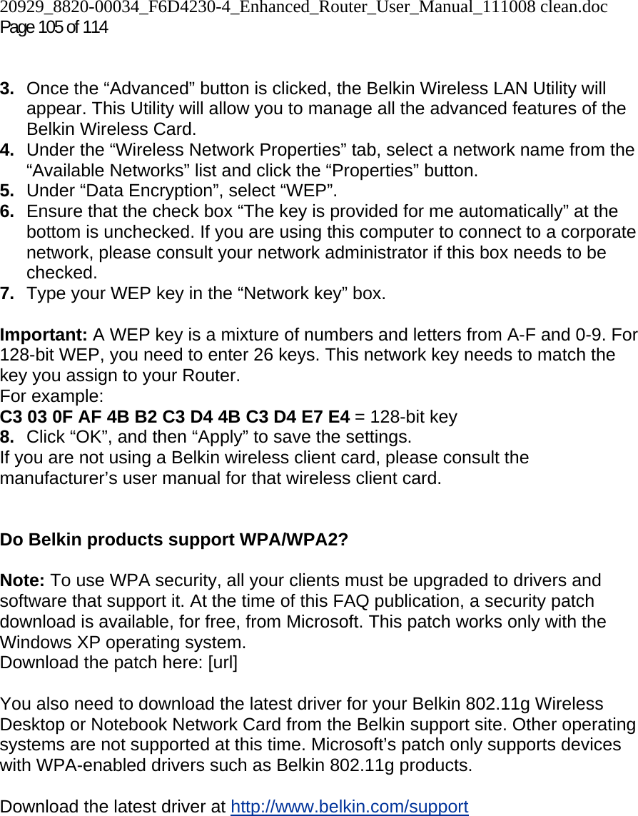 20929_8820-00034_F6D4230-4_Enhanced_Router_User_Manual_111008 clean.doc Page 105 of 114    3.  Once the “Advanced” button is clicked, the Belkin Wireless LAN Utility will appear. This Utility will allow you to manage all the advanced features of the Belkin Wireless Card. 4.  Under the “Wireless Network Properties” tab, select a network name from the “Available Networks” list and click the “Properties” button. 5.  Under “Data Encryption”, select “WEP”. 6.  Ensure that the check box “The key is provided for me automatically” at the bottom is unchecked. If you are using this computer to connect to a corporate network, please consult your network administrator if this box needs to be checked. 7.  Type your WEP key in the “Network key” box.  Important: A WEP key is a mixture of numbers and letters from A-F and 0-9. For 128-bit WEP, you need to enter 26 keys. This network key needs to match the key you assign to your Router.  For example:  C3 03 0F AF 4B B2 C3 D4 4B C3 D4 E7 E4 = 128-bit key 8.  Click “OK”, and then “Apply” to save the settings. If you are not using a Belkin wireless client card, please consult the manufacturer’s user manual for that wireless client card.   Do Belkin products support WPA/WPA2?  Note: To use WPA security, all your clients must be upgraded to drivers and software that support it. At the time of this FAQ publication, a security patch download is available, for free, from Microsoft. This patch works only with the Windows XP operating system.  Download the patch here: [url]  You also need to download the latest driver for your Belkin 802.11g Wireless Desktop or Notebook Network Card from the Belkin support site. Other operating systems are not supported at this time. Microsoft’s patch only supports devices with WPA-enabled drivers such as Belkin 802.11g products.  Download the latest driver at http://www.belkin.com/support  
