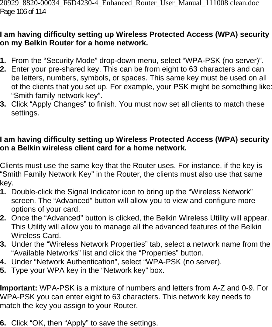 20929_8820-00034_F6D4230-4_Enhanced_Router_User_Manual_111008 clean.doc  Page 106 of 114  I am having difficulty setting up Wireless Protected Access (WPA) security on my Belkin Router for a home network.  1.  From the “Security Mode” drop-down menu, select “WPA-PSK (no server)”. 2.  Enter your pre-shared key. This can be from eight to 63 characters and can be letters, numbers, symbols, or spaces. This same key must be used on all of the clients that you set up. For example, your PSK might be something like: “Smith family network key”. 3.  Click “Apply Changes” to finish. You must now set all clients to match these settings.  I am having difficulty setting up Wireless Protected Access (WPA) security on a Belkin wireless client card for a home network.  Clients must use the same key that the Router uses. For instance, if the key is “Smith Family Network Key” in the Router, the clients must also use that same key. 1.  Double-click the Signal Indicator icon to bring up the “Wireless Network” screen. The “Advanced” button will allow you to view and configure more options of your card. 2.  Once the “Advanced” button is clicked, the Belkin Wireless Utility will appear. This Utility will allow you to manage all the advanced features of the Belkin Wireless Card. 3.  Under the “Wireless Network Properties” tab, select a network name from the “Available Networks” list and click the “Properties” button.  4.  Under “Network Authentication”, select “WPA-PSK (no server). 5.  Type your WPA key in the “Network key” box.  Important: WPA-PSK is a mixture of numbers and letters from A-Z and 0-9. For WPA-PSK you can enter eight to 63 characters. This network key needs to match the key you assign to your Router.  6.  Click “OK, then “Apply” to save the settings.