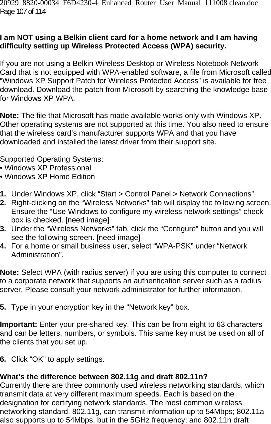 20929_8820-00034_F6D4230-4_Enhanced_Router_User_Manual_111008 clean.doc Page 107 of 114    I am NOT using a Belkin client card for a home network and I am having difficulty setting up Wireless Protected Access (WPA) security.   If you are not using a Belkin Wireless Desktop or Wireless Notebook Network Card that is not equipped with WPA-enabled software, a file from Microsoft called “Windows XP Support Patch for Wireless Protected Access” is available for free download. Download the patch from Microsoft by searching the knowledge base for Windows XP WPA.  Note: The file that Microsoft has made available works only with Windows XP. Other operating systems are not supported at this time. You also need to ensure that the wireless card’s manufacturer supports WPA and that you have downloaded and installed the latest driver from their support site.  Supported Operating Systems: • Windows XP Professional  • Windows XP Home Edition  1.  Under Windows XP, click “Start &gt; Control Panel &gt; Network Connections”. 2.  Right-clicking on the “Wireless Networks” tab will display the following screen. Ensure the “Use Windows to configure my wireless network settings” check box is checked. [need image] 3.  Under the “Wireless Networks” tab, click the “Configure” button and you will see the following screen. [need image] 4.  For a home or small business user, select “WPA-PSK” under “Network Administration”.   Note: Select WPA (with radius server) if you are using this computer to connect to a corporate network that supports an authentication server such as a radius server. Please consult your network administrator for further information. 5.  Type in your encryption key in the “Network key” box.   Important: Enter your pre-shared key. This can be from eight to 63 characters and can be letters, numbers, or symbols. This same key must be used on all of the clients that you set up.  6.  Click “OK” to apply settings. What’s the difference between 802.11g and draft 802.11n? Currently there are three commonly used wireless networking standards, which transmit data at very different maximum speeds. Each is based on the designation for certifying network standards. The most common wireless networking standard, 802.11g, can transmit information up to 54Mbps; 802.11a also supports up to 54Mbps, but in the 5GHz frequency; and 802.11n draft 