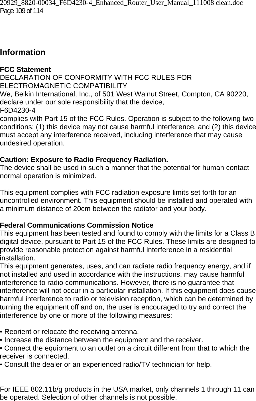 20929_8820-00034_F6D4230-4_Enhanced_Router_User_Manual_111008 clean.doc Page 109 of 114      Information  FCC Statement DECLARATION OF CONFORMITY WITH FCC RULES FOR ELECTROMAGNETIC COMPATIBILITY We, Belkin International, Inc., of 501 West Walnut Street, Compton, CA 90220, declare under our sole responsibility that the device, F6D4230-4  complies with Part 15 of the FCC Rules. Operation is subject to the following two conditions: (1) this device may not cause harmful interference, and (2) this device must accept any interference received, including interference that may cause undesired operation.  Caution: Exposure to Radio Frequency Radiation.  The device shall be used in such a manner that the potential for human contact normal operation is minimized.  This equipment complies with FCC radiation exposure limits set forth for an uncontrolled environment. This equipment should be installed and operated with a minimum distance of 20cm between the radiator and your body.  Federal Communications Commission Notice  This equipment has been tested and found to comply with the limits for a Class B digital device, pursuant to Part 15 of the FCC Rules. These limits are designed to provide reasonable protection against harmful interference in a residential installation. This equipment generates, uses, and can radiate radio frequency energy, and if not installed and used in accordance with the instructions, may cause harmful interference to radio communications. However, there is no guarantee that interference will not occur in a particular installation. If this equipment does cause harmful interference to radio or television reception, which can be determined by turning the equipment off and on, the user is encouraged to try and correct the interference by one or more of the following measures:  • Reorient or relocate the receiving antenna.  • Increase the distance between the equipment and the receiver.  • Connect the equipment to an outlet on a circuit different from that to which the receiver is connected.  • Consult the dealer or an experienced radio/TV technician for help.   For IEEE 802.11b/g products in the USA market, only channels 1 through 11 can be operated. Selection of other channels is not possible. 