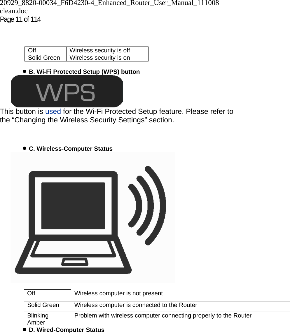 20929_8820-00034_F6D4230-4_Enhanced_Router_User_Manual_111008 clean.doc Page 11 of 114          B. Wi-Fi Protected Setup (WPS) button   This button is used for the Wi-Fi Protected Setup feature. Please refer to the “Changing the Wireless Security Settings” section.      C. Wireless-Computer Status    Off  Wireless computer is not present Solid Green  Wireless computer is connected to the Router Blinking Amber  Problem with wireless computer connecting properly to the Router    D. Wired-Computer Status Off  Wireless security is off Solid Green  Wireless security is on 