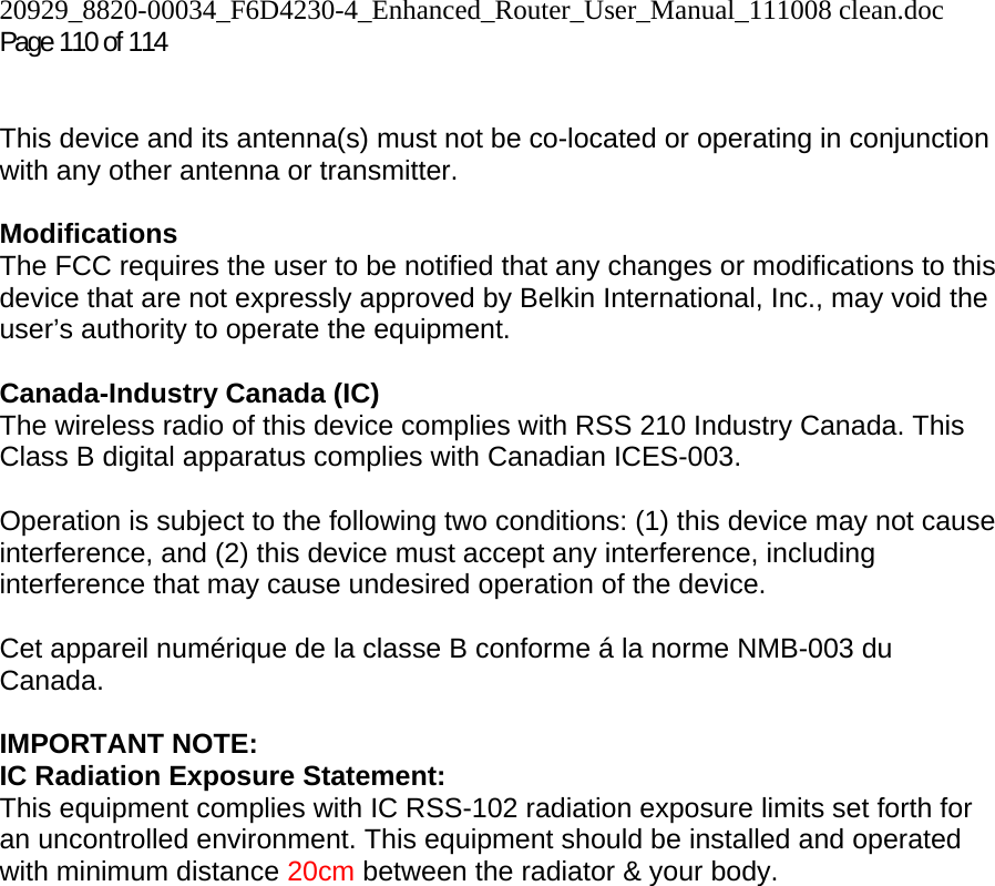 20929_8820-00034_F6D4230-4_Enhanced_Router_User_Manual_111008 clean.doc  Page 110 of 114  This device and its antenna(s) must not be co-located or operating in conjunction with any other antenna or transmitter.  Modifications  The FCC requires the user to be notified that any changes or modifications to this device that are not expressly approved by Belkin International, Inc., may void the user’s authority to operate the equipment.  Canada-Industry Canada (IC) The wireless radio of this device complies with RSS 210 Industry Canada. This Class B digital apparatus complies with Canadian ICES-003.  Operation is subject to the following two conditions: (1) this device may not cause interference, and (2) this device must accept any interference, including interference that may cause undesired operation of the device.  Cet appareil numérique de la classe B conforme á la norme NMB-003 du Canada.  IMPORTANT NOTE: IC Radiation Exposure Statement: This equipment complies with IC RSS-102 radiation exposure limits set forth for an uncontrolled environment. This equipment should be installed and operated with minimum distance 20cm between the radiator &amp; your body.  