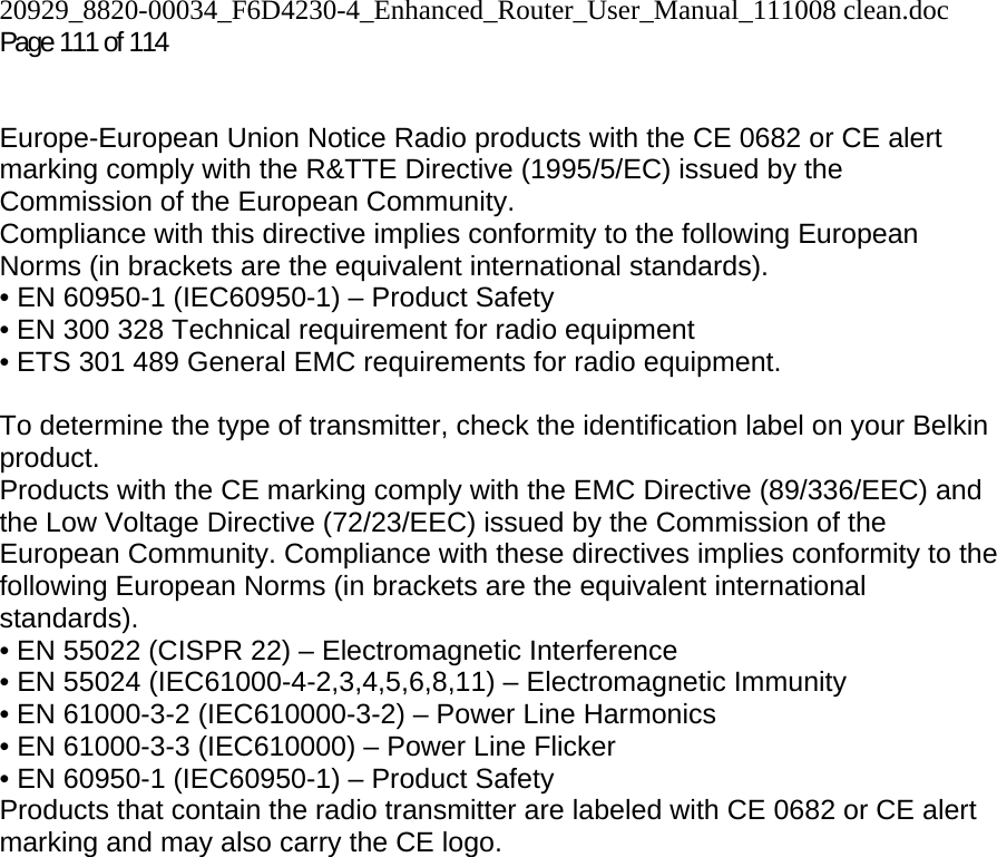 20929_8820-00034_F6D4230-4_Enhanced_Router_User_Manual_111008 clean.doc Page 111 of 114    Europe-European Union Notice Radio products with the CE 0682 or CE alert marking comply with the R&amp;TTE Directive (1995/5/EC) issued by the Commission of the European Community.  Compliance with this directive implies conformity to the following European Norms (in brackets are the equivalent international standards).  • EN 60950-1 (IEC60950-1) – Product Safety  • EN 300 328 Technical requirement for radio equipment  • ETS 301 489 General EMC requirements for radio equipment.  To determine the type of transmitter, check the identification label on your Belkin product. Products with the CE marking comply with the EMC Directive (89/336/EEC) and the Low Voltage Directive (72/23/EEC) issued by the Commission of the European Community. Compliance with these directives implies conformity to the following European Norms (in brackets are the equivalent international standards).  • EN 55022 (CISPR 22) – Electromagnetic Interference  • EN 55024 (IEC61000-4-2,3,4,5,6,8,11) – Electromagnetic Immunity  • EN 61000-3-2 (IEC610000-3-2) – Power Line Harmonics  • EN 61000-3-3 (IEC610000) – Power Line Flicker  • EN 60950-1 (IEC60950-1) – Product Safety Products that contain the radio transmitter are labeled with CE 0682 or CE alert marking and may also carry the CE logo.   