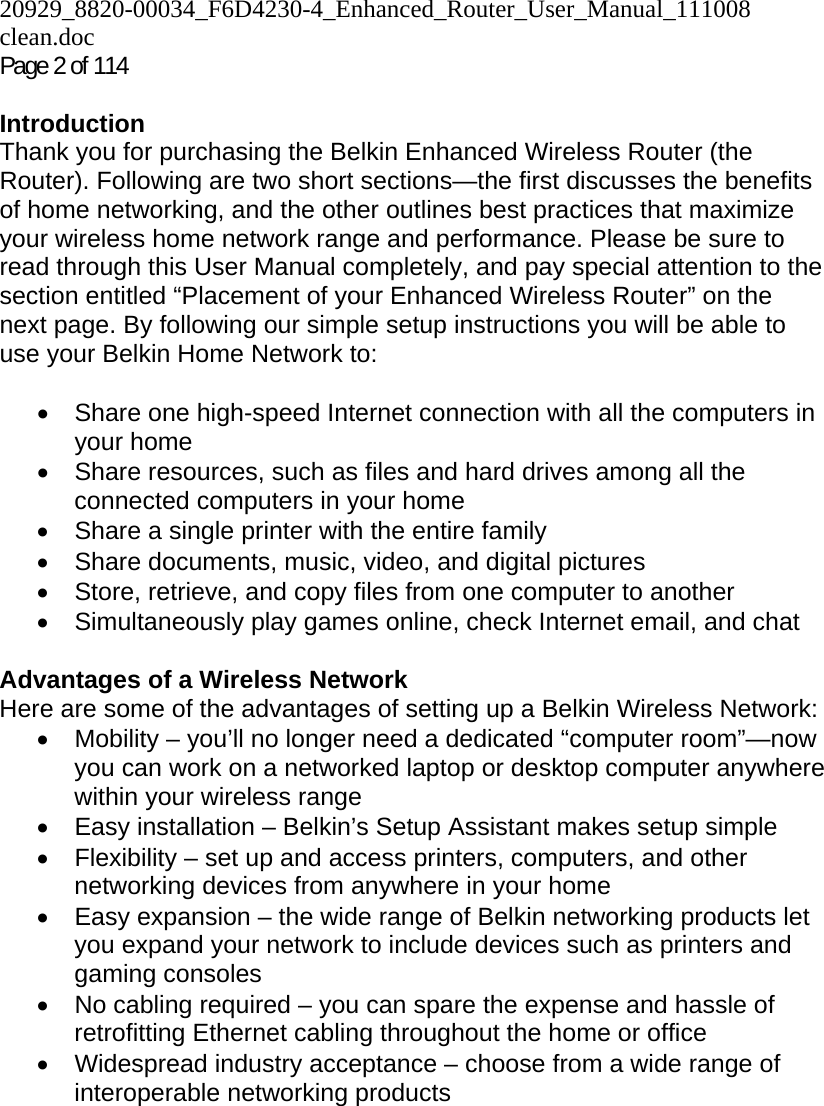 20929_8820-00034_F6D4230-4_Enhanced_Router_User_Manual_111008 clean.doc  Page 2 of 114  Introduction Thank you for purchasing the Belkin Enhanced Wireless Router (the Router). Following are two short sections—the first discusses the benefits of home networking, and the other outlines best practices that maximize your wireless home network range and performance. Please be sure to read through this User Manual completely, and pay special attention to the section entitled “Placement of your Enhanced Wireless Router” on the next page. By following our simple setup instructions you will be able to use your Belkin Home Network to:   •  Share one high-speed Internet connection with all the computers in your home •  Share resources, such as files and hard drives among all the connected computers in your home •  Share a single printer with the entire family • Share documents, music, video, and digital pictures •  Store, retrieve, and copy files from one computer to another •  Simultaneously play games online, check Internet email, and chat   Advantages of a Wireless Network Here are some of the advantages of setting up a Belkin Wireless Network: •  Mobility – you’ll no longer need a dedicated “computer room”—now you can work on a networked laptop or desktop computer anywhere within your wireless range •  Easy installation – Belkin’s Setup Assistant makes setup simple •  Flexibility – set up and access printers, computers, and other networking devices from anywhere in your home •  Easy expansion – the wide range of Belkin networking products let you expand your network to include devices such as printers and gaming consoles •  No cabling required – you can spare the expense and hassle of retrofitting Ethernet cabling throughout the home or office •  Widespread industry acceptance – choose from a wide range of interoperable networking products   