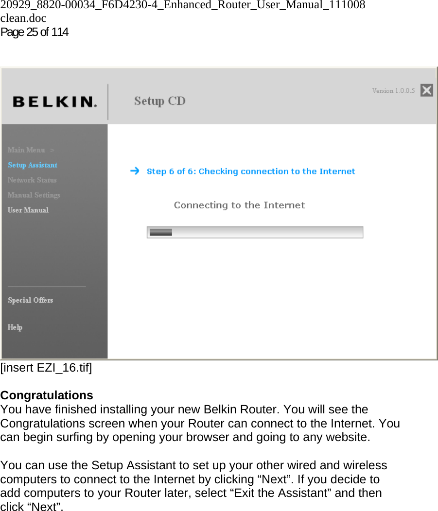 20929_8820-00034_F6D4230-4_Enhanced_Router_User_Manual_111008 clean.doc Page 25 of 114     [insert EZI_16.tif]  Congratulations You have finished installing your new Belkin Router. You will see the Congratulations screen when your Router can connect to the Internet. You can begin surfing by opening your browser and going to any website.  You can use the Setup Assistant to set up your other wired and wireless computers to connect to the Internet by clicking “Next”. If you decide to add computers to your Router later, select “Exit the Assistant” and then click “Next”.  