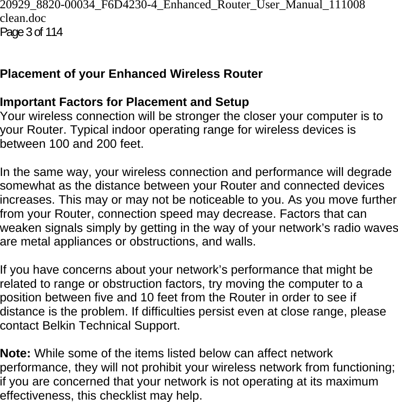 20929_8820-00034_F6D4230-4_Enhanced_Router_User_Manual_111008 clean.doc Page 3 of 114    Placement of your Enhanced Wireless Router  Important Factors for Placement and Setup Your wireless connection will be stronger the closer your computer is to your Router. Typical indoor operating range for wireless devices is between 100 and 200 feet.  In the same way, your wireless connection and performance will degrade somewhat as the distance between your Router and connected devices increases. This may or may not be noticeable to you. As you move further from your Router, connection speed may decrease. Factors that can weaken signals simply by getting in the way of your network’s radio waves are metal appliances or obstructions, and walls.   If you have concerns about your network’s performance that might be related to range or obstruction factors, try moving the computer to a position between five and 10 feet from the Router in order to see if distance is the problem. If difficulties persist even at close range, please contact Belkin Technical Support.   Note: While some of the items listed below can affect network performance, they will not prohibit your wireless network from functioning; if you are concerned that your network is not operating at its maximum effectiveness, this checklist may help.  