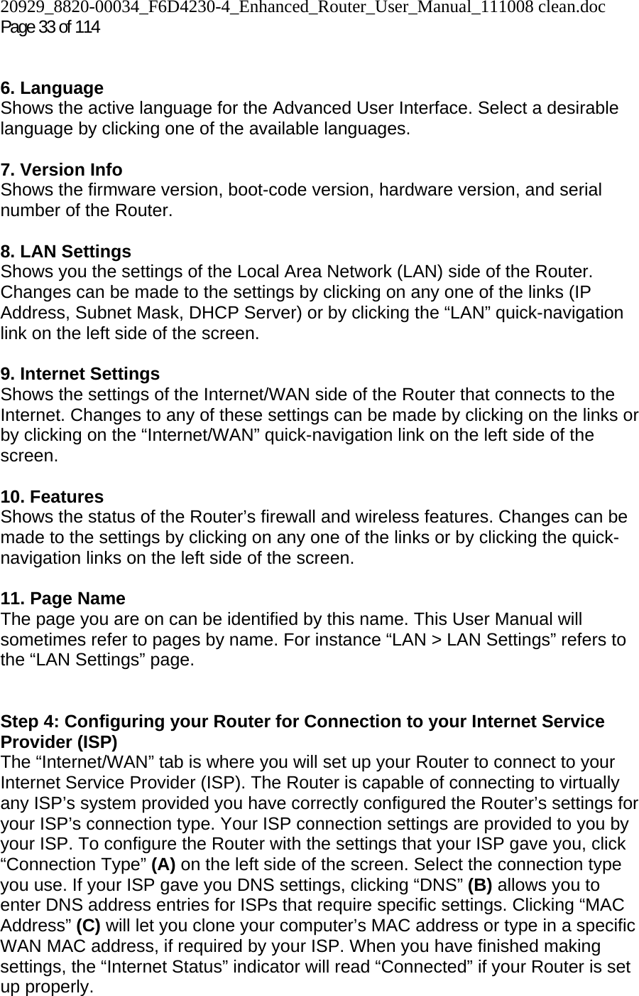 20929_8820-00034_F6D4230-4_Enhanced_Router_User_Manual_111008 clean.doc Page 33 of 114    6. Language Shows the active language for the Advanced User Interface. Select a desirable language by clicking one of the available languages.  7. Version Info  Shows the firmware version, boot-code version, hardware version, and serial number of the Router.  8. LAN Settings Shows you the settings of the Local Area Network (LAN) side of the Router. Changes can be made to the settings by clicking on any one of the links (IP Address, Subnet Mask, DHCP Server) or by clicking the “LAN” quick-navigation link on the left side of the screen.  9. Internet Settings  Shows the settings of the Internet/WAN side of the Router that connects to the Internet. Changes to any of these settings can be made by clicking on the links or by clicking on the “Internet/WAN” quick-navigation link on the left side of the screen.  10. Features  Shows the status of the Router’s firewall and wireless features. Changes can be made to the settings by clicking on any one of the links or by clicking the quick-navigation links on the left side of the screen.  11. Page Name  The page you are on can be identified by this name. This User Manual will sometimes refer to pages by name. For instance “LAN &gt; LAN Settings” refers to the “LAN Settings” page.  Step 4: Configuring your Router for Connection to your Internet Service Provider (ISP) The “Internet/WAN” tab is where you will set up your Router to connect to your Internet Service Provider (ISP). The Router is capable of connecting to virtually any ISP’s system provided you have correctly configured the Router’s settings for your ISP’s connection type. Your ISP connection settings are provided to you by your ISP. To configure the Router with the settings that your ISP gave you, click “Connection Type” (A) on the left side of the screen. Select the connection type you use. If your ISP gave you DNS settings, clicking “DNS” (B) allows you to enter DNS address entries for ISPs that require specific settings. Clicking “MAC Address” (C) will let you clone your computer’s MAC address or type in a specific WAN MAC address, if required by your ISP. When you have finished making settings, the “Internet Status” indicator will read “Connected” if your Router is set up properly.