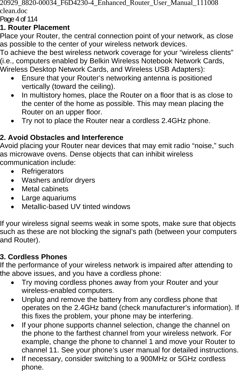 20929_8820-00034_F6D4230-4_Enhanced_Router_User_Manual_111008 clean.doc  Page 4 of 114 1. Router Placement  Place your Router, the central connection point of your network, as close as possible to the center of your wireless network devices.  To achieve the best wireless network coverage for your “wireless clients” (i.e., computers enabled by Belkin Wireless Notebook Network Cards, Wireless Desktop Network Cards, and Wireless USB Adapters):  •  Ensure that your Router’s networking antenna is positioned vertically (toward the ceiling).  •  In multistory homes, place the Router on a floor that is as close to the center of the home as possible. This may mean placing the Router on an upper floor. •  Try not to place the Router near a cordless 2.4GHz phone.  2. Avoid Obstacles and Interference Avoid placing your Router near devices that may emit radio “noise,” such as microwave ovens. Dense objects that can inhibit wireless communication include:  • Refrigerators •  Washers and/or dryers • Metal cabinets • Large aquariums •  Metallic-based UV tinted windows   If your wireless signal seems weak in some spots, make sure that objects such as these are not blocking the signal’s path (between your computers and Router).  3. Cordless Phones If the performance of your wireless network is impaired after attending to the above issues, and you have a cordless phone:  •  Try moving cordless phones away from your Router and your wireless-enabled computers. •  Unplug and remove the battery from any cordless phone that operates on the 2.4GHz band (check manufacturer’s information). If this fixes the problem, your phone may be interfering.  •  If your phone supports channel selection, change the channel on the phone to the farthest channel from your wireless network. For example, change the phone to channel 1 and move your Router to channel 11. See your phone’s user manual for detailed instructions. •  If necessary, consider switching to a 900MHz or 5GHz cordless phone.  