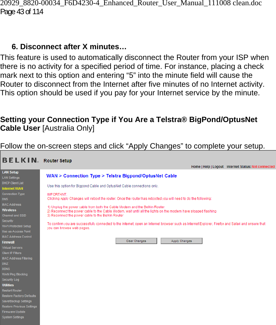 20929_8820-00034_F6D4230-4_Enhanced_Router_User_Manual_111008 clean.doc Page 43 of 114     6. Disconnect after X minutes… This feature is used to automatically disconnect the Router from your ISP when there is no activity for a specified period of time. For instance, placing a check mark next to this option and entering “5” into the minute field will cause the Router to disconnect from the Internet after five minutes of no Internet activity. This option should be used if you pay for your Internet service by the minute.   Setting your Connection Type if You Are a Telstra® BigPond/OptusNet Cable User [Australia Only]   Follow the on-screen steps and click “Apply Changes” to complete your setup.    