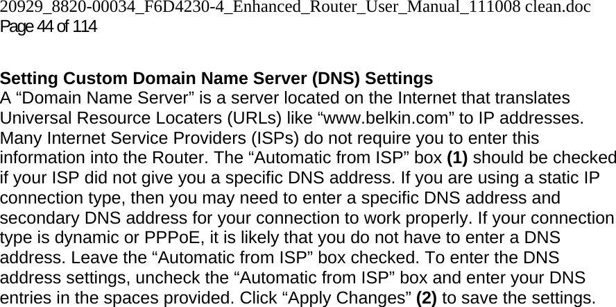 20929_8820-00034_F6D4230-4_Enhanced_Router_User_Manual_111008 clean.doc  Page 44 of 114  Setting Custom Domain Name Server (DNS) Settings A “Domain Name Server” is a server located on the Internet that translates Universal Resource Locaters (URLs) like “www.belkin.com” to IP addresses. Many Internet Service Providers (ISPs) do not require you to enter this information into the Router. The “Automatic from ISP” box (1) should be checked if your ISP did not give you a specific DNS address. If you are using a static IP connection type, then you may need to enter a specific DNS address and secondary DNS address for your connection to work properly. If your connection type is dynamic or PPPoE, it is likely that you do not have to enter a DNS address. Leave the “Automatic from ISP” box checked. To enter the DNS address settings, uncheck the “Automatic from ISP” box and enter your DNS entries in the spaces provided. Click “Apply Changes” (2) to save the settings.