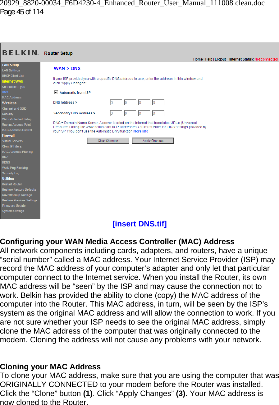 20929_8820-00034_F6D4230-4_Enhanced_Router_User_Manual_111008 clean.doc Page 45 of 114      [insert DNS.tif]  Configuring your WAN Media Access Controller (MAC) Address  All network components including cards, adapters, and routers, have a unique “serial number” called a MAC address. Your Internet Service Provider (ISP) may record the MAC address of your computer’s adapter and only let that particular computer connect to the Internet service. When you install the Router, its own MAC address will be “seen” by the ISP and may cause the connection not to work. Belkin has provided the ability to clone (copy) the MAC address of the computer into the Router. This MAC address, in turn, will be seen by the ISP’s system as the original MAC address and will allow the connection to work. If you are not sure whether your ISP needs to see the original MAC address, simply clone the MAC address of the computer that was originally connected to the modem. Cloning the address will not cause any problems with your network.   Cloning your MAC Address  To clone your MAC address, make sure that you are using the computer that was ORIGINALLY CONNECTED to your modem before the Router was installed. Click the “Clone” button (1). Click “Apply Changes” (3). Your MAC address is now cloned to the Router.  