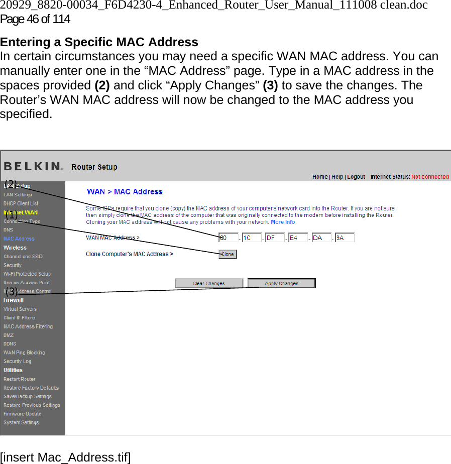 20929_8820-00034_F6D4230-4_Enhanced_Router_User_Manual_111008 clean.doc  Page 46 of 114 Entering a Specific MAC Address In certain circumstances you may need a specific WAN MAC address. You can manually enter one in the “MAC Address” page. Type in a MAC address in the spaces provided (2) and click “Apply Changes” (3) to save the changes. The Router’s WAN MAC address will now be changed to the MAC address you specified.   [insert Mac_Address.tif](1) (2) (3) 