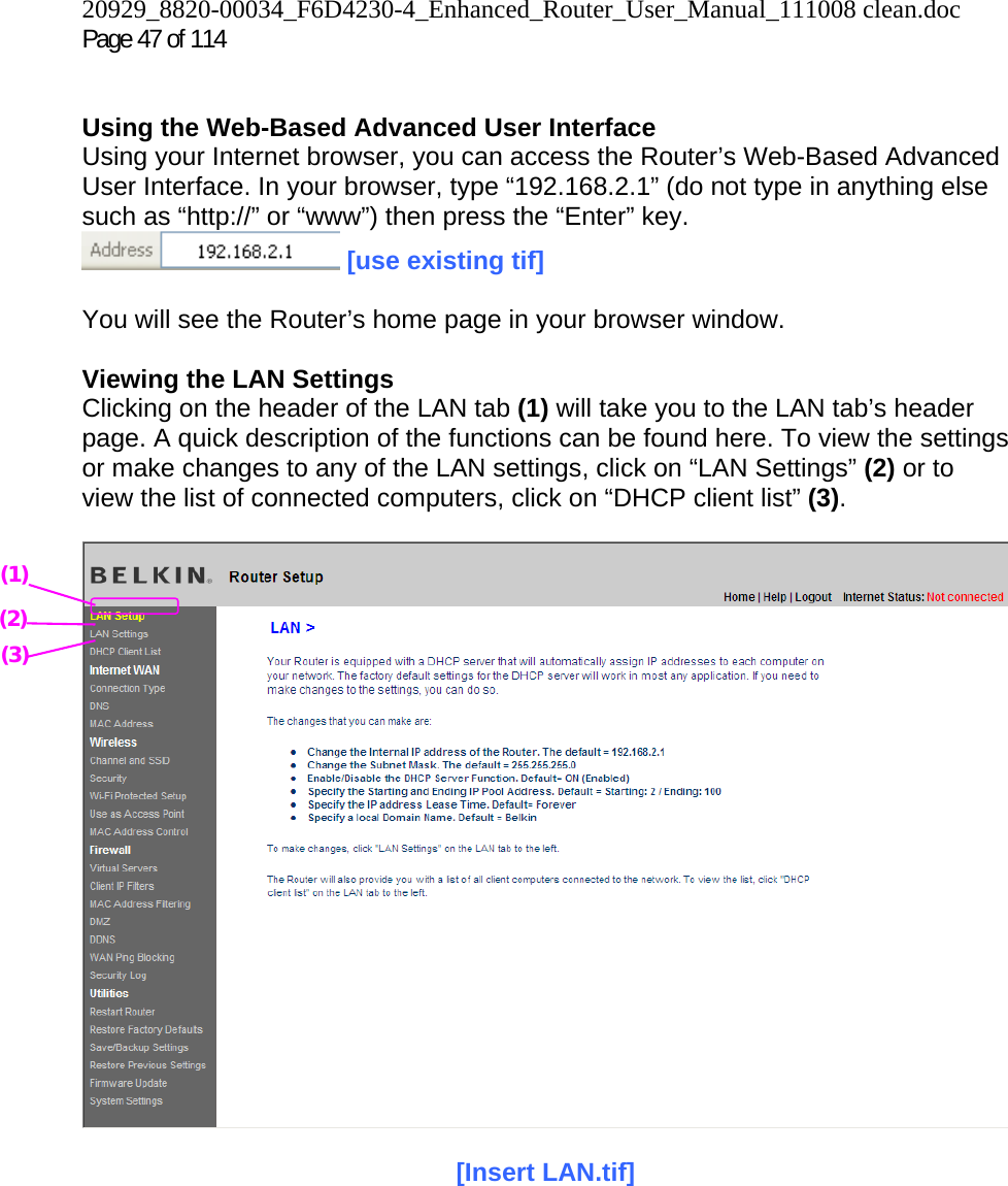 20929_8820-00034_F6D4230-4_Enhanced_Router_User_Manual_111008 clean.doc Page 47 of 114    Using the Web-Based Advanced User Interface Using your Internet browser, you can access the Router’s Web-Based Advanced User Interface. In your browser, type “192.168.2.1” (do not type in anything else such as “http://” or “www”) then press the “Enter” key.  [use existing tif]  You will see the Router’s home page in your browser window.  Viewing the LAN Settings Clicking on the header of the LAN tab (1) will take you to the LAN tab’s header page. A quick description of the functions can be found here. To view the settings or make changes to any of the LAN settings, click on “LAN Settings” (2) or to view the list of connected computers, click on “DHCP client list” (3).    [Insert LAN.tif]   (1) (2) (3) 
