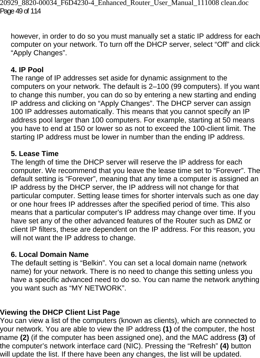 20929_8820-00034_F6D4230-4_Enhanced_Router_User_Manual_111008 clean.doc Page 49 of 114    however, in order to do so you must manually set a static IP address for each computer on your network. To turn off the DHCP server, select “Off” and click “Apply Changes”.  4. IP Pool  The range of IP addresses set aside for dynamic assignment to the computers on your network. The default is 2–100 (99 computers). If you want to change this number, you can do so by entering a new starting and ending IP address and clicking on “Apply Changes”. The DHCP server can assign 100 IP addresses automatically. This means that you cannot specify an IP address pool larger than 100 computers. For example, starting at 50 means you have to end at 150 or lower so as not to exceed the 100-client limit. The starting IP address must be lower in number than the ending IP address.  5. Lease Time  The length of time the DHCP server will reserve the IP address for each computer. We recommend that you leave the lease time set to “Forever”. The default setting is “Forever”, meaning that any time a computer is assigned an IP address by the DHCP server, the IP address will not change for that particular computer. Setting lease times for shorter intervals such as one day or one hour frees IP addresses after the specified period of time. This also means that a particular computer’s IP address may change over time. If you have set any of the other advanced features of the Router such as DMZ or client IP filters, these are dependent on the IP address. For this reason, you will not want the IP address to change.   6. Local Domain Name  The default setting is “Belkin”. You can set a local domain name (network name) for your network. There is no need to change this setting unless you have a specific advanced need to do so. You can name the network anything you want such as “MY NETWORK”.   Viewing the DHCP Client List Page You can view a list of the computers (known as clients), which are connected to your network. You are able to view the IP address (1) of the computer, the host name (2) (if the computer has been assigned one), and the MAC address (3) of the computer’s network interface card (NIC). Pressing the “Refresh” (4) button will update the list. If there have been any changes, the list will be updated.   