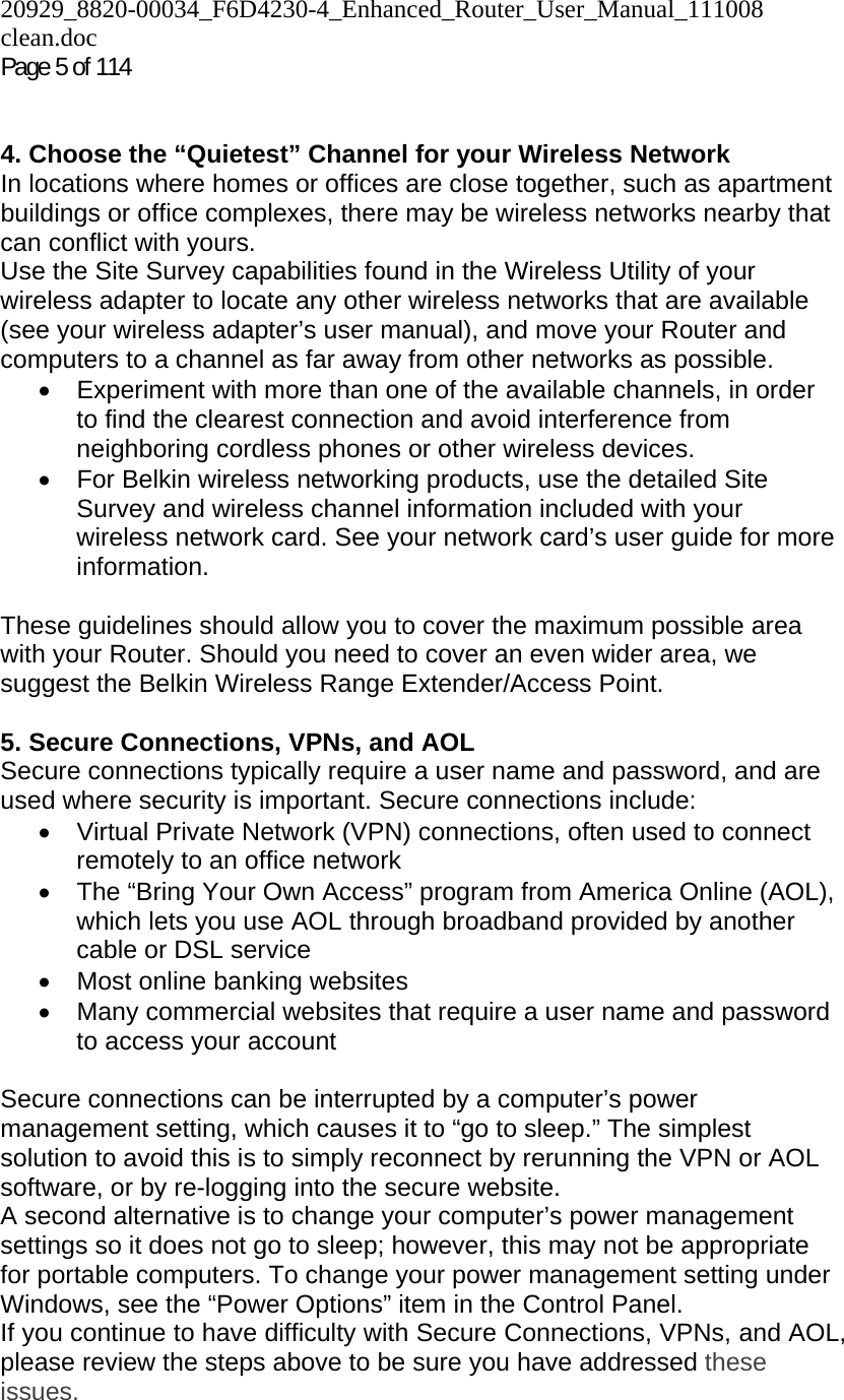 20929_8820-00034_F6D4230-4_Enhanced_Router_User_Manual_111008 clean.doc Page 5 of 114    4. Choose the “Quietest” Channel for your Wireless Network In locations where homes or offices are close together, such as apartment buildings or office complexes, there may be wireless networks nearby that can conflict with yours.  Use the Site Survey capabilities found in the Wireless Utility of your wireless adapter to locate any other wireless networks that are available (see your wireless adapter’s user manual), and move your Router and computers to a channel as far away from other networks as possible. •  Experiment with more than one of the available channels, in order to find the clearest connection and avoid interference from neighboring cordless phones or other wireless devices.  •  For Belkin wireless networking products, use the detailed Site Survey and wireless channel information included with your wireless network card. See your network card’s user guide for more information.  These guidelines should allow you to cover the maximum possible area with your Router. Should you need to cover an even wider area, we suggest the Belkin Wireless Range Extender/Access Point.  5. Secure Connections, VPNs, and AOL Secure connections typically require a user name and password, and are used where security is important. Secure connections include: •  Virtual Private Network (VPN) connections, often used to connect remotely to an office network •  The “Bring Your Own Access” program from America Online (AOL), which lets you use AOL through broadband provided by another cable or DSL service •  Most online banking websites •  Many commercial websites that require a user name and password to access your account   Secure connections can be interrupted by a computer’s power management setting, which causes it to “go to sleep.” The simplest solution to avoid this is to simply reconnect by rerunning the VPN or AOL software, or by re-logging into the secure website. A second alternative is to change your computer’s power management settings so it does not go to sleep; however, this may not be appropriate for portable computers. To change your power management setting under Windows, see the “Power Options” item in the Control Panel. If you continue to have difficulty with Secure Connections, VPNs, and AOL, please review the steps above to be sure you have addressed these issues.  