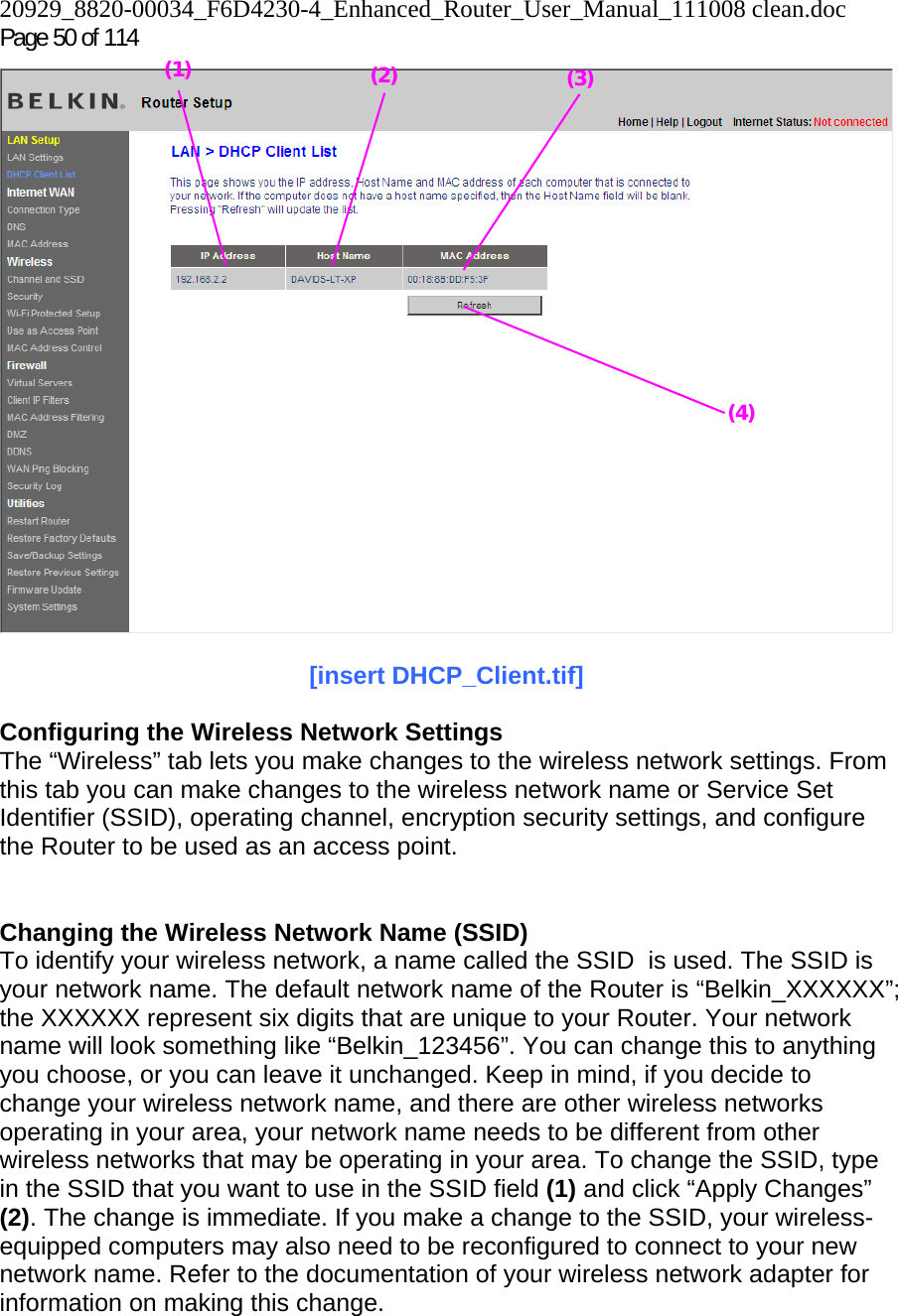 20929_8820-00034_F6D4230-4_Enhanced_Router_User_Manual_111008 clean.doc  Page 50 of 114   [insert DHCP_Client.tif]  Configuring the Wireless Network Settings The “Wireless” tab lets you make changes to the wireless network settings. From this tab you can make changes to the wireless network name or Service Set Identifier (SSID), operating channel, encryption security settings, and configure the Router to be used as an access point.   Changing the Wireless Network Name (SSID) To identify your wireless network, a name called the SSID  is used. The SSID is your network name. The default network name of the Router is “Belkin_XXXXXX”; the XXXXXX represent six digits that are unique to your Router. Your network name will look something like “Belkin_123456”. You can change this to anything you choose, or you can leave it unchanged. Keep in mind, if you decide to change your wireless network name, and there are other wireless networks operating in your area, your network name needs to be different from other wireless networks that may be operating in your area. To change the SSID, type in the SSID that you want to use in the SSID field (1) and click “Apply Changes” (2). The change is immediate. If you make a change to the SSID, your wireless-equipped computers may also need to be reconfigured to connect to your new network name. Refer to the documentation of your wireless network adapter for information on making this change. (2) (3)(4) (1) 