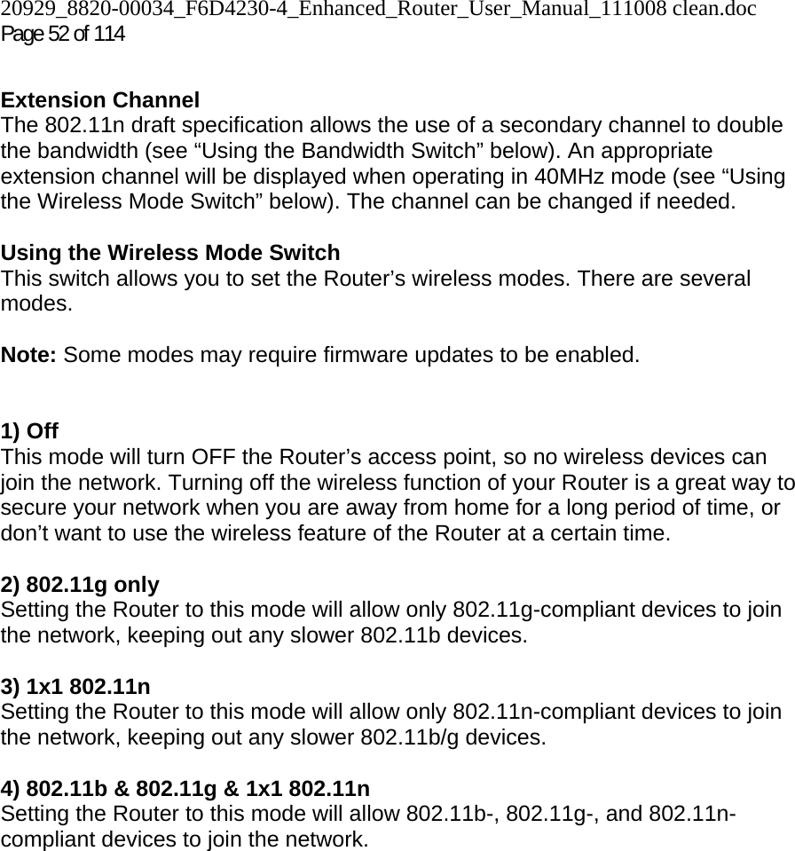 20929_8820-00034_F6D4230-4_Enhanced_Router_User_Manual_111008 clean.doc  Page 52 of 114  Extension Channel The 802.11n draft specification allows the use of a secondary channel to double the bandwidth (see “Using the Bandwidth Switch” below). An appropriate extension channel will be displayed when operating in 40MHz mode (see “Using the Wireless Mode Switch” below). The channel can be changed if needed.  Using the Wireless Mode Switch This switch allows you to set the Router’s wireless modes. There are several modes.  Note: Some modes may require firmware updates to be enabled.   1) Off This mode will turn OFF the Router’s access point, so no wireless devices can join the network. Turning off the wireless function of your Router is a great way to secure your network when you are away from home for a long period of time, or don’t want to use the wireless feature of the Router at a certain time.  2) 802.11g only Setting the Router to this mode will allow only 802.11g-compliant devices to join the network, keeping out any slower 802.11b devices.  3) 1x1 802.11n Setting the Router to this mode will allow only 802.11n-compliant devices to join the network, keeping out any slower 802.11b/g devices.  4) 802.11b &amp; 802.11g &amp; 1x1 802.11n Setting the Router to this mode will allow 802.11b-, 802.11g-, and 802.11n-compliant devices to join the network.     
