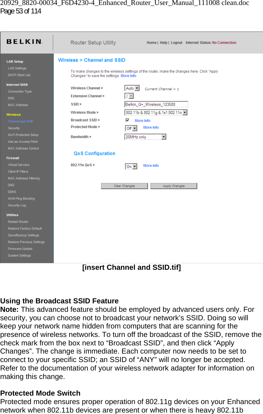 20929_8820-00034_F6D4230-4_Enhanced_Router_User_Manual_111008 clean.doc Page 53 of 114     [insert Channel and SSID.tif]    Using the Broadcast SSID Feature Note: This advanced feature should be employed by advanced users only. For security, you can choose not to broadcast your network’s SSID. Doing so will keep your network name hidden from computers that are scanning for the presence of wireless networks. To turn off the broadcast of the SSID, remove the check mark from the box next to “Broadcast SSID”, and then click “Apply Changes”. The change is immediate. Each computer now needs to be set to connect to your specific SSID; an SSID of “ANY” will no longer be accepted. Refer to the documentation of your wireless network adapter for information on making this change.  Protected Mode Switch Protected mode ensures proper operation of 802.11g devices on your Enhanced network when 802.11b devices are present or when there is heavy 802.11b 