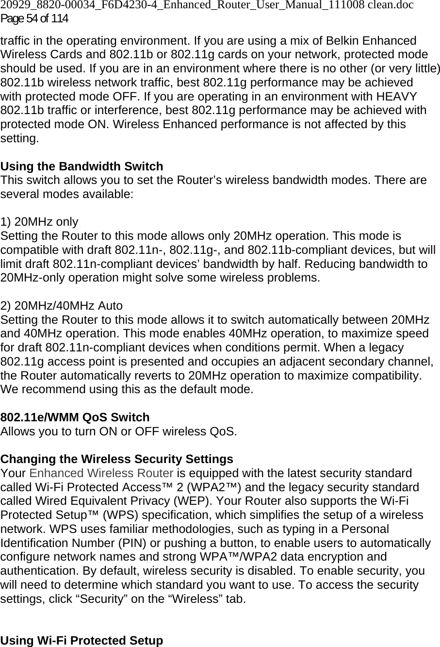 20929_8820-00034_F6D4230-4_Enhanced_Router_User_Manual_111008 clean.doc  Page 54 of 114 traffic in the operating environment. If you are using a mix of Belkin Enhanced Wireless Cards and 802.11b or 802.11g cards on your network, protected mode should be used. If you are in an environment where there is no other (or very little) 802.11b wireless network traffic, best 802.11g performance may be achieved with protected mode OFF. If you are operating in an environment with HEAVY 802.11b traffic or interference, best 802.11g performance may be achieved with protected mode ON. Wireless Enhanced performance is not affected by this setting.  Using the Bandwidth Switch This switch allows you to set the Router’s wireless bandwidth modes. There are several modes available:  1) 20MHz only Setting the Router to this mode allows only 20MHz operation. This mode is compatible with draft 802.11n-, 802.11g-, and 802.11b-compliant devices, but will limit draft 802.11n-compliant devices’ bandwidth by half. Reducing bandwidth to 20MHz-only operation might solve some wireless problems.  2) 20MHz/40MHz Auto Setting the Router to this mode allows it to switch automatically between 20MHz and 40MHz operation. This mode enables 40MHz operation, to maximize speed for draft 802.11n-compliant devices when conditions permit. When a legacy 802.11g access point is presented and occupies an adjacent secondary channel, the Router automatically reverts to 20MHz operation to maximize compatibility. We recommend using this as the default mode.  802.11e/WMM QoS Switch Allows you to turn ON or OFF wireless QoS.  Changing the Wireless Security Settings Your Enhanced Wireless Router is equipped with the latest security standard called Wi-Fi Protected Access™ 2 (WPA2™) and the legacy security standard called Wired Equivalent Privacy (WEP). Your Router also supports the Wi-Fi Protected Setup™ (WPS) specification, which simplifies the setup of a wireless network. WPS uses familiar methodologies, such as typing in a Personal Identification Number (PIN) or pushing a button, to enable users to automatically configure network names and strong WPA™/WPA2 data encryption and authentication. By default, wireless security is disabled. To enable security, you will need to determine which standard you want to use. To access the security settings, click “Security” on the “Wireless” tab.   Using Wi-Fi Protected Setup  