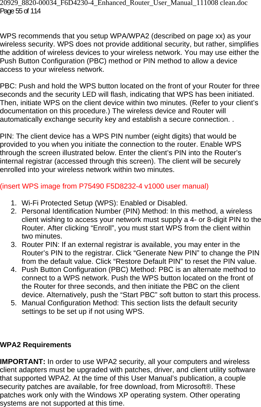 20929_8820-00034_F6D4230-4_Enhanced_Router_User_Manual_111008 clean.doc Page 55 of 114    WPS recommends that you setup WPA/WPA2 (described on page xx) as your wireless security. WPS does not provide additional security, but rather, simplifies the addition of wireless devices to your wireless network. You may use either the Push Button Configuration (PBC) method or PIN method to allow a device access to your wireless network.   PBC: Push and hold the WPS button located on the front of your Router for three seconds and the security LED will flash, indicating that WPS has been initiated. Then, initiate WPS on the client device within two minutes. (Refer to your client’s documentation on this procedure.) The wireless device and Router will automatically exchange security key and establish a secure connection. .  PIN: The client device has a WPS PIN number (eight digits) that would be provided to you when you initiate the connection to the router. Enable WPS through the screen illustrated below. Enter the client’s PIN into the Router’s internal registrar (accessed through this screen). The client will be securely enrolled into your wireless network within two minutes.  (insert WPS image from P75490 F5D8232-4 v1000 user manual)  1.  Wi-Fi Protected Setup (WPS): Enabled or Disabled. 2. Personal Identification Number (PIN) Method: In this method, a wireless client wishing to access your network must supply a 4- or 8-digit PIN to the Router. After clicking “Enroll”, you must start WPS from the client within two minutes. 3.  Router PIN: If an external registrar is available, you may enter in the Router’s PIN to the registrar. Click “Generate New PIN” to change the PIN from the default value. Click “Restore Default PIN” to reset the PIN value. 4.  Push Button Configuration (PBC) Method: PBC is an alternate method to connect to a WPS network. Push the WPS button located on the front of the Router for three seconds, and then initiate the PBC on the client device. Alternatively, push the “Start PBC” soft button to start this process. 5. Manual Configuration Method: This section lists the default security settings to be set up if not using WPS.    WPA2 Requirements  IMPORTANT: In order to use WPA2 security, all your computers and wireless client adapters must be upgraded with patches, driver, and client utility software that supported WPA2. At the time of this User Manual’s publication, a couple security patches are available, for free download, from Microsoft®. These patches work only with the Windows XP operating system. Other operating systems are not supported at this time.  