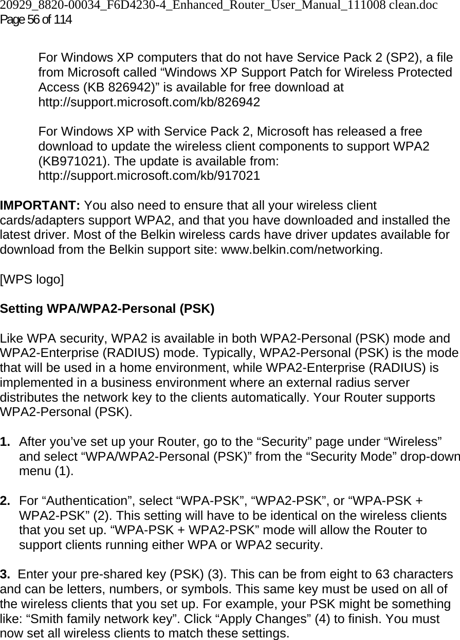 20929_8820-00034_F6D4230-4_Enhanced_Router_User_Manual_111008 clean.doc  Page 56 of 114  For Windows XP computers that do not have Service Pack 2 (SP2), a file from Microsoft called “Windows XP Support Patch for Wireless Protected Access (KB 826942)” is available for free download at http://support.microsoft.com/kb/826942  For Windows XP with Service Pack 2, Microsoft has released a free download to update the wireless client components to support WPA2 (KB971021). The update is available from: http://support.microsoft.com/kb/917021  IMPORTANT: You also need to ensure that all your wireless client cards/adapters support WPA2, and that you have downloaded and installed the latest driver. Most of the Belkin wireless cards have driver updates available for download from the Belkin support site: www.belkin.com/networking.   [WPS logo]   Setting WPA/WPA2-Personal (PSK)    Like WPA security, WPA2 is available in both WPA2-Personal (PSK) mode and WPA2-Enterprise (RADIUS) mode. Typically, WPA2-Personal (PSK) is the mode that will be used in a home environment, while WPA2-Enterprise (RADIUS) is implemented in a business environment where an external radius server distributes the network key to the clients automatically. Your Router supports WPA2-Personal (PSK).  1.  After you’ve set up your Router, go to the “Security” page under “Wireless” and select “WPA/WPA2-Personal (PSK)” from the “Security Mode” drop-down menu (1).   2.  For “Authentication”, select “WPA-PSK”, “WPA2-PSK”, or “WPA-PSK + WPA2-PSK” (2). This setting will have to be identical on the wireless clients that you set up. “WPA-PSK + WPA2-PSK” mode will allow the Router to support clients running either WPA or WPA2 security.  3.  Enter your pre-shared key (PSK) (3). This can be from eight to 63 characters and can be letters, numbers, or symbols. This same key must be used on all of the wireless clients that you set up. For example, your PSK might be something like: “Smith family network key”. Click “Apply Changes” (4) to finish. You must now set all wireless clients to match these settings.  