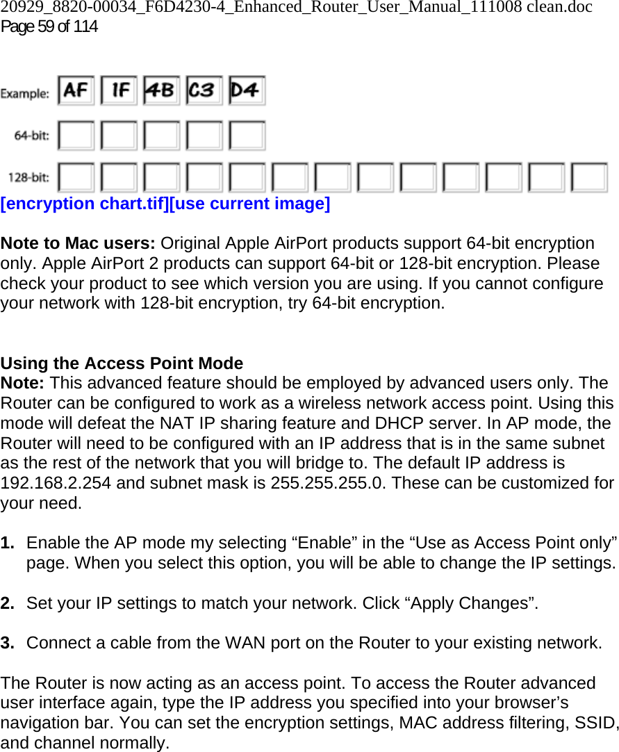 20929_8820-00034_F6D4230-4_Enhanced_Router_User_Manual_111008 clean.doc Page 59 of 114     [encryption chart.tif][use current image]  Note to Mac users: Original Apple AirPort products support 64-bit encryption only. Apple AirPort 2 products can support 64-bit or 128-bit encryption. Please check your product to see which version you are using. If you cannot configure your network with 128-bit encryption, try 64-bit encryption.   Using the Access Point Mode Note: This advanced feature should be employed by advanced users only. The Router can be configured to work as a wireless network access point. Using this mode will defeat the NAT IP sharing feature and DHCP server. In AP mode, the Router will need to be configured with an IP address that is in the same subnet as the rest of the network that you will bridge to. The default IP address is 192.168.2.254 and subnet mask is 255.255.255.0. These can be customized for your need.   1.  Enable the AP mode my selecting “Enable” in the “Use as Access Point only” page. When you select this option, you will be able to change the IP settings.   2.  Set your IP settings to match your network. Click “Apply Changes”.  3.  Connect a cable from the WAN port on the Router to your existing network.  The Router is now acting as an access point. To access the Router advanced user interface again, type the IP address you specified into your browser’s navigation bar. You can set the encryption settings, MAC address filtering, SSID, and channel normally.  