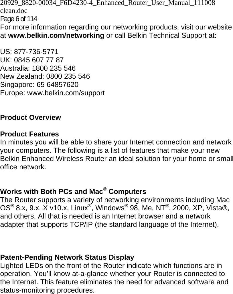 20929_8820-00034_F6D4230-4_Enhanced_Router_User_Manual_111008 clean.doc  Page 6 of 114 For more information regarding our networking products, visit our website at www.belkin.com/networking or call Belkin Technical Support at:  US: 877-736-5771 UK: 0845 607 77 87 Australia: 1800 235 546 New Zealand: 0800 235 546 Singapore: 65 64857620 Europe: www.belkin.com/support    Product Overview  Product Features In minutes you will be able to share your Internet connection and network your computers. The following is a list of features that make your new Belkin Enhanced Wireless Router an ideal solution for your home or small office network.   Works with Both PCs and Mac® Computers The Router supports a variety of networking environments including Mac OS® 8.x, 9.x, X v10.x, Linux®, Windows® 98, Me, NT®, 2000, XP, Vista®, and others. All that is needed is an Internet browser and a network adapter that supports TCP/IP (the standard language of the Internet).    Patent-Pending Network Status Display Lighted LEDs on the front of the Router indicate which functions are in operation. You’ll know at-a-glance whether your Router is connected to the Internet. This feature eliminates the need for advanced software and status-monitoring procedures.  