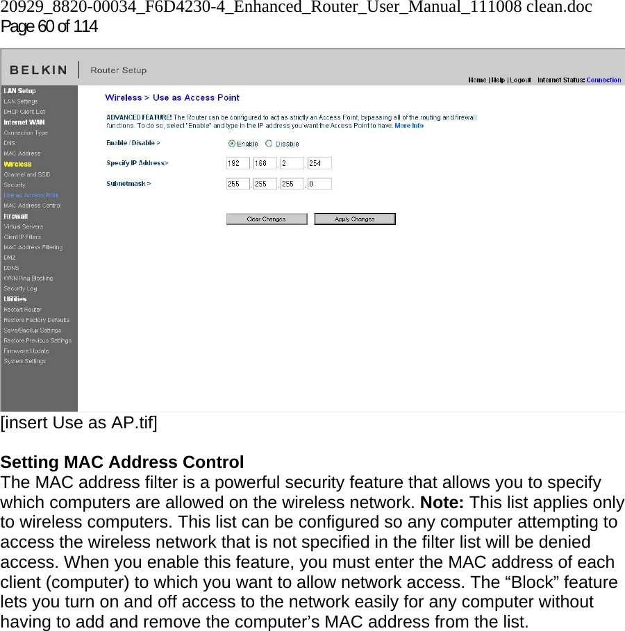 20929_8820-00034_F6D4230-4_Enhanced_Router_User_Manual_111008 clean.doc  Page 60 of 114  [insert Use as AP.tif]  Setting MAC Address Control  The MAC address filter is a powerful security feature that allows you to specify which computers are allowed on the wireless network. Note: This list applies only to wireless computers. This list can be configured so any computer attempting to access the wireless network that is not specified in the filter list will be denied access. When you enable this feature, you must enter the MAC address of each client (computer) to which you want to allow network access. The “Block” feature lets you turn on and off access to the network easily for any computer without having to add and remove the computer’s MAC address from the list.  