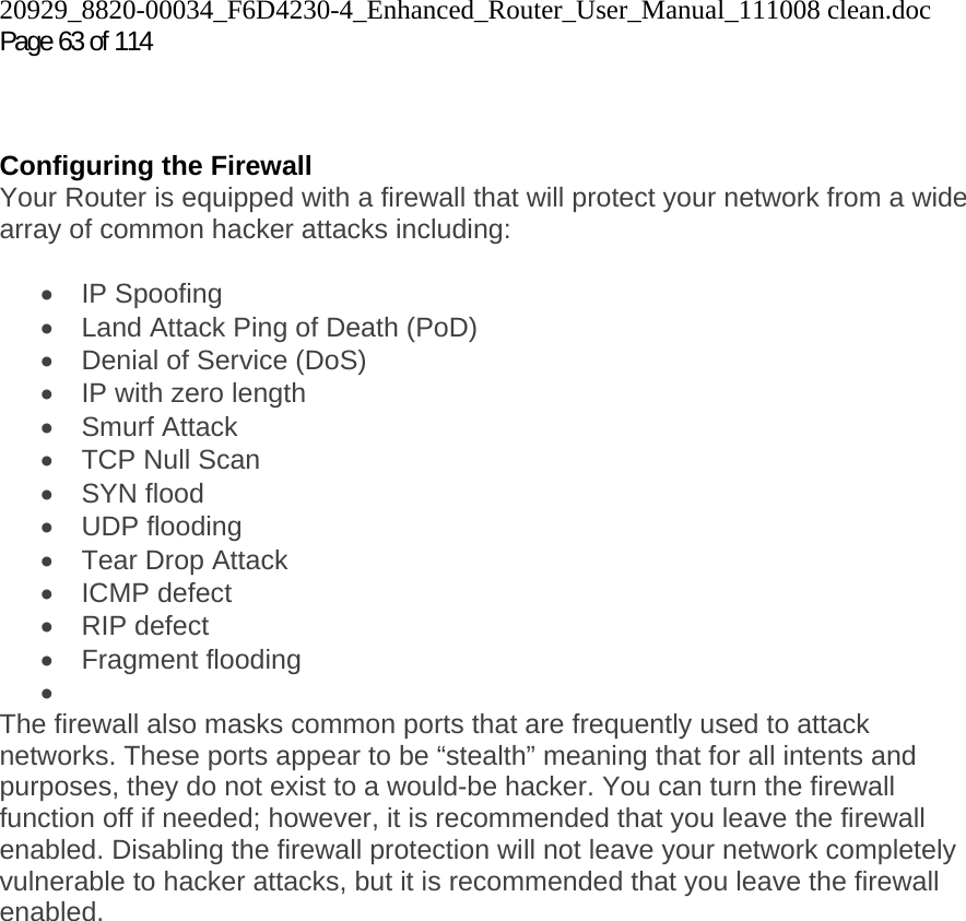 20929_8820-00034_F6D4230-4_Enhanced_Router_User_Manual_111008 clean.doc Page 63 of 114     Configuring the Firewall Your Router is equipped with a firewall that will protect your network from a wide array of common hacker attacks including:  • IP Spoofing •  Land Attack Ping of Death (PoD) •  Denial of Service (DoS) •  IP with zero length • Smurf Attack •  TCP Null Scan • SYN flood • UDP flooding •  Tear Drop Attack • ICMP defect • RIP defect • Fragment flooding •  The firewall also masks common ports that are frequently used to attack networks. These ports appear to be “stealth” meaning that for all intents and purposes, they do not exist to a would-be hacker. You can turn the firewall function off if needed; however, it is recommended that you leave the firewall enabled. Disabling the firewall protection will not leave your network completely vulnerable to hacker attacks, but it is recommended that you leave the firewall enabled.  