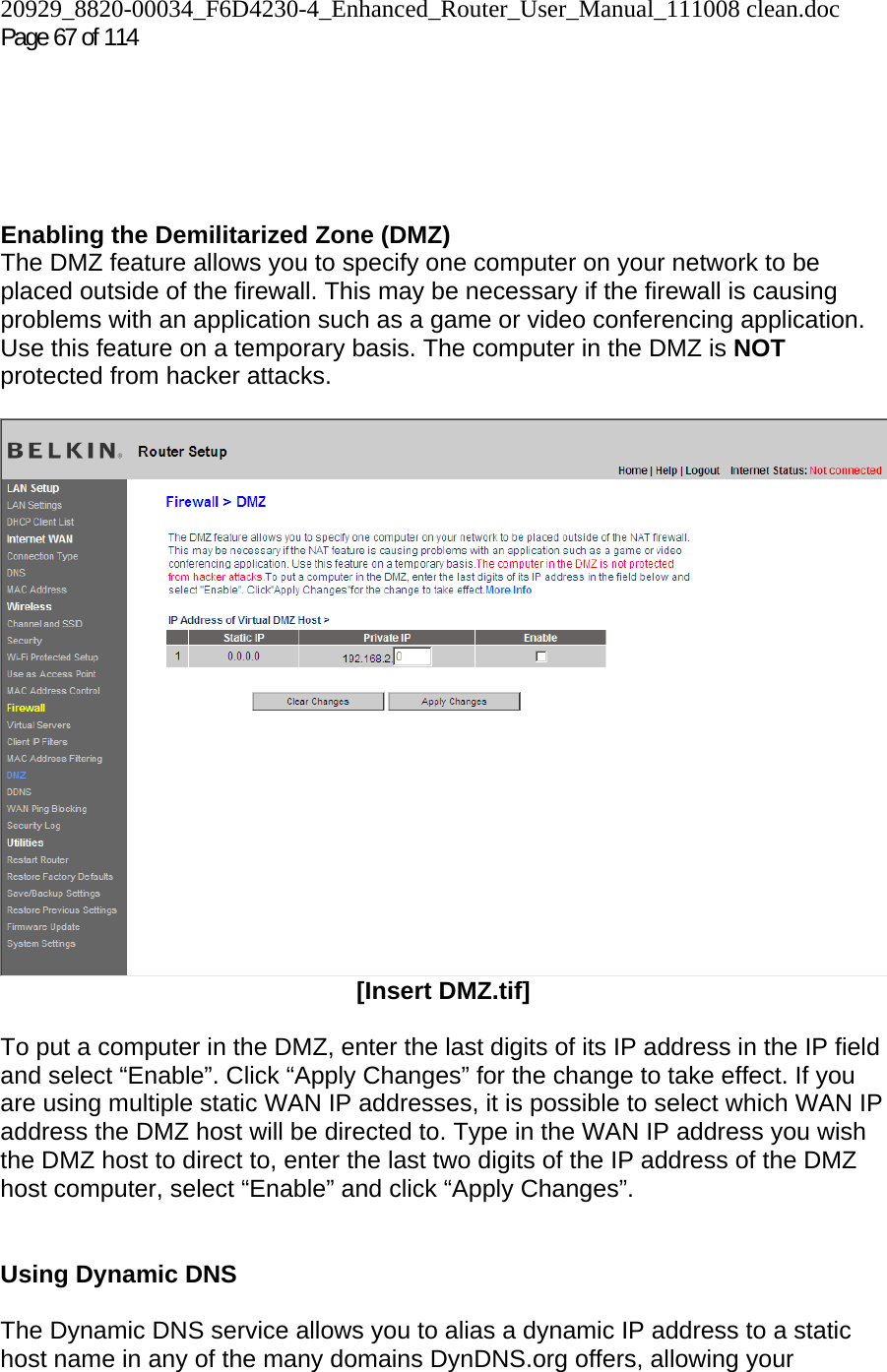 20929_8820-00034_F6D4230-4_Enhanced_Router_User_Manual_111008 clean.doc Page 67 of 114        Enabling the Demilitarized Zone (DMZ)  The DMZ feature allows you to specify one computer on your network to be placed outside of the firewall. This may be necessary if the firewall is causing problems with an application such as a game or video conferencing application. Use this feature on a temporary basis. The computer in the DMZ is NOT protected from hacker attacks.    [Insert DMZ.tif]  To put a computer in the DMZ, enter the last digits of its IP address in the IP field and select “Enable”. Click “Apply Changes” for the change to take effect. If you are using multiple static WAN IP addresses, it is possible to select which WAN IP address the DMZ host will be directed to. Type in the WAN IP address you wish the DMZ host to direct to, enter the last two digits of the IP address of the DMZ host computer, select “Enable” and click “Apply Changes”.   Using Dynamic DNS  The Dynamic DNS service allows you to alias a dynamic IP address to a static host name in any of the many domains DynDNS.org offers, allowing your 
