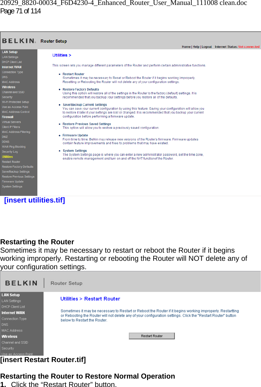 20929_8820-00034_F6D4230-4_Enhanced_Router_User_Manual_111008 clean.doc Page 71 of 114      [insert utilities.tif]     Restarting the Router Sometimes it may be necessary to restart or reboot the Router if it begins working improperly. Restarting or rebooting the Router will NOT delete any of your configuration settings.  [insert Restart Router.tif]  Restarting the Router to Restore Normal Operation 1.  Click the “Restart Router” button. 